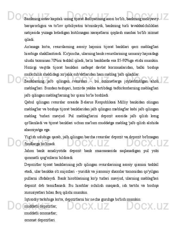 Bankning ustav kapitali uning tijorat faoliyatining asosi bo'lib, bankning moliyaviy
barqarorligini   va   to'lov   qobiliyatini   ta'minlaydi,   bankning   turli   tavakkalchiliklari
natijasida yuzaga keladigan kutilmagan xarajatlarni qoplash manbai  bo'lib xizmat
qiladi.
An'anaga   ko'ra,   resurslarning   asosiy   hajmini   tijorat   banklari   qarz   mablag'lari
hisobiga shakllantiradi. Ko'pincha, ularning bank resurslarining umumiy hajmidagi
ulushi taxminan 70%ni tashkil qiladi, ba'zi banklarda esa 85-90%ga etishi mumkin.
Hozirgi   vaqtda   tijorat   banklari   nafaqat   davlat   korxonalaridan,   balki   boshqa
mulkchilik shaklidagi xo'jalik sub'ektlaridan ham mablag 'jalb qiladilar.
Banklarning   jalb   qilingan   resurslari   -   bu   omonatlarga   joylashtirilgan   aholi
mablag'lari. Bundan tashqari, hozirda yakka tartibdagi tadbirkorlarning mablag'lari
jalb qilingan mablag'larning bir qismi bo'la boshladi.
Qabul   qilingan   resurslar   orasida   Belarus   Respublikasi   Milliy   bankidan   olingan
mablag'lar va boshqa tijorat banklaridan jalb qilingan mablag'lar kabi jalb qilingan
mablag   'turlari   mavjud.   Pul   mablag'larini   depozit   asosida   jalb   qilish   keng
qo'llaniladi va tijorat banklari uchun ma'lum muddatga mablag 'jalb qilish alohida
ahamiyatga ega.
Yig'ish uslubiga qarab, jalb qilingan barcha resurslar depozit va depozit bo'lmagan
fondlarga bo'linadi.
Jahon   bank   amaliyotida   depozit   bank   muassasasida   saqlanadigan   pul   yoki
qimmatli qog'ozlarni bildiradi.
Depozitlar   tijorat   banklarining   jalb   qilingan   resurslarining   asosiy   qismini   tashkil
etadi, ular bankka o'z mijozlari - yuridik va jismoniy shaxslar tomonidan qo'yilgan
pullarni   ifodalaydi.   Bank   hisoblarining   ko'p   turlari   mavjud,   ularning   mablag'lari
depozit   deb   tasniflanadi.   Bu   hisoblar   ochilish   maqsadi,   ish   tartibi   va   boshqa
xususiyatlari bilan farq qilishi mumkin.
Iqtisodiy tarkibiga ko'ra, depozitlarni bir necha guruhga bo'lish mumkin:
muddatli depozitlar;
muddatli omonatlar;
omonat depozitlari.