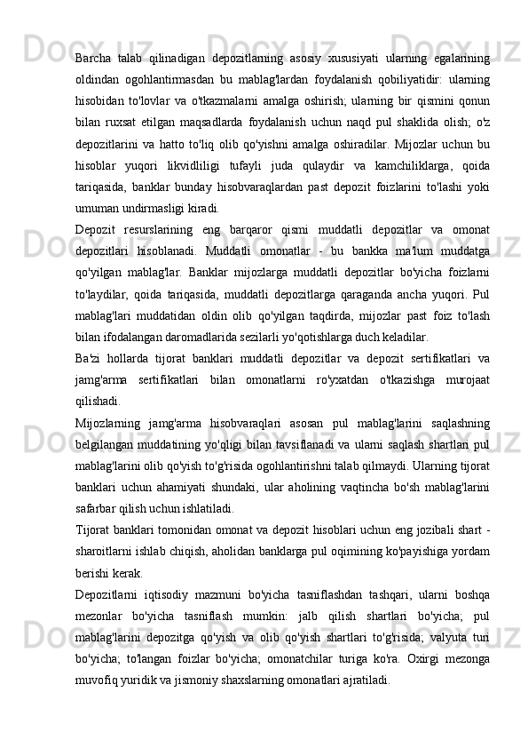 Barcha   talab   qilinadigan   depozitlarning   asosiy   xususiyati   ularning   egalarining
oldindan   ogohlantirmasdan   bu   mablag'lardan   foydalanish   qobiliyatidir:   ularning
hisobidan   to'lovlar   va   o'tkazmalarni   amalga   oshirish;   ularning   bir   qismini   qonun
bilan   ruxsat   etilgan   maqsadlarda   foydalanish   uchun   naqd   pul   shaklida   olish;   o'z
depozitlarini   va   hatto   to'liq   olib   qo'yishni   amalga   oshiradilar.   Mijozlar   uchun   bu
hisoblar   yuqori   likvidliligi   tufayli   juda   qulaydir   va   kamchiliklarga,   qoida
tariqasida,   banklar   bunday   hisobvaraqlardan   past   depozit   foizlarini   to'lashi   yoki
umuman undirmasligi kiradi.
Depozit   resurslarining   eng   barqaror   qismi   muddatli   depozitlar   va   omonat
depozitlari   hisoblanadi.   Muddatli   omonatlar   -   bu   bankka   ma'lum   muddatga
qo'yilgan   mablag'lar.   Banklar   mijozlarga   muddatli   depozitlar   bo'yicha   foizlarni
to'laydilar,   qoida   tariqasida,   muddatli   depozitlarga   qaraganda   ancha   yuqori.   Pul
mablag'lari   muddatidan   oldin   olib   qo'yilgan   taqdirda,   mijozlar   past   foiz   to'lash
bilan ifodalangan daromadlarida sezilarli yo'qotishlarga duch keladilar.
Ba'zi   hollarda   tijorat   banklari   muddatli   depozitlar   va   depozit   sertifikatlari   va
jamg'arma   sertifikatlari   bilan   omonatlarni   ro'yxatdan   o'tkazishga   murojaat
qilishadi.
Mijozlarning   jamg'arma   hisobvaraqlari   asosan   pul   mablag'larini   saqlashning
belgilangan  muddatining  yo'qligi   bilan  tavsiflanadi  va  ularni   saqlash  shartlari   pul
mablag'larini olib qo'yish to'g'risida ogohlantirishni talab qilmaydi. Ularning tijorat
banklari   uchun   ahamiyati   shundaki,   ular   aholining   vaqtincha   bo'sh   mablag'larini
safarbar qilish uchun ishlatiladi.
Tijorat banklari tomonidan omonat va depozit hisoblari uchun eng jozibali shart -
sharoitlarni ishlab chiqish, aholidan banklarga pul oqimining ko'payishiga yordam
berishi kerak.
Depozitlarni   iqtisodiy   mazmuni   bo'yicha   tasniflashdan   tashqari,   ularni   boshqa
mezonlar   bo'yicha   tasniflash   mumkin:   jalb   qilish   shartlari   bo'yicha;   pul
mablag'larini   depozitga   qo'yish   va   olib   qo'yish   shartlari   to'g'risida;   valyuta   turi
bo'yicha;   to'langan   foizlar   bo'yicha;   omonatchilar   turiga   ko'ra.   Oxirgi   mezonga
muvofiq yuridik va jismoniy shaxslarning omonatlari ajratiladi.