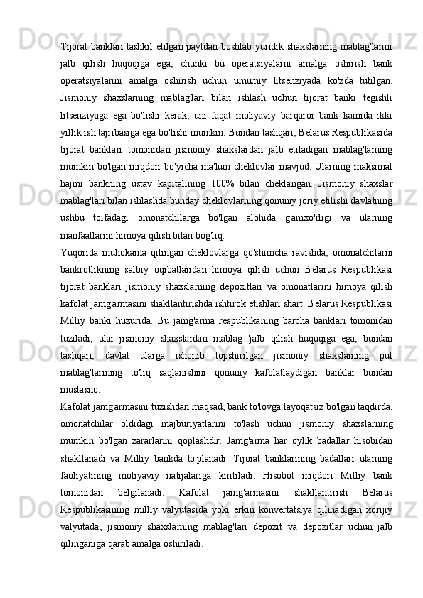 Tijorat banklari tashkil etilgan paytdan boshlab yuridik shaxslarning mablag'larini
jalb   qilish   huquqiga   ega,   chunki   bu   operatsiyalarni   amalga   oshirish   bank
operatsiyalarini   amalga   oshirish   uchun   umumiy   litsenziyada   ko'zda   tutilgan.
Jismoniy   shaxslarning   mablag'lari   bilan   ishlash   uchun   tijorat   banki   tegishli
litsenziyaga   ega   bo'lishi   kerak,   uni   faqat   moliyaviy   barqaror   bank   kamida   ikki
yillik ish tajribasiga ega bo'lishi mumkin. Bundan tashqari, Belarus Respublikasida
tijorat   banklari   tomonidan   jismoniy   shaxslardan   jalb   etiladigan   mablag'larning
mumkin bo'lgan miqdori  bo'yicha ma'lum cheklovlar  mavjud. Ularning maksimal
hajmi   bankning   ustav   kapitalining   100%   bilan   cheklangan.   Jismoniy   shaxslar
mablag'lari bilan ishlashda bunday cheklovlarning qonuniy joriy etilishi davlatning
ushbu   toifadagi   omonatchilarga   bo'lgan   alohida   g'amxo'rligi   va   ularning
manfaatlarini himoya qilish bilan bog'liq.
Yuqorida   muhokama   qilingan   cheklovlarga   qo'shimcha   ravishda,   omonatchilarni
bankrotlikning   salbiy   oqibatlaridan   himoya   qilish   uchun   Belarus   Respublikasi
tijorat   banklari   jismoniy   shaxslarning   depozitlari   va   omonatlarini   himoya   qilish
kafolat jamg'armasini shakllantirishda ishtirok etishlari shart. Belarus Respublikasi
Milliy   banki   huzurida.   Bu   jamg'arma   respublikaning   barcha   banklari   tomonidan
tuziladi,   ular   jismoniy   shaxslardan   mablag   'jalb   qilish   huquqiga   ega,   bundan
tashqari,   davlat   ularga   ishonib   topshirilgan   jismoniy   shaxslarning   pul
mablag'larining   to'liq   saqlanishini   qonuniy   kafolatlaydigan   banklar   bundan
mustasno.
Kafolat jamg'armasini tuzishdan maqsad, bank to'lovga layoqatsiz bo'lgan taqdirda,
omonatchilar   oldidagi   majburiyatlarini   to'lash   uchun   jismoniy   shaxslarning
mumkin   bo'lgan   zararlarini   qoplashdir.   Jamg'arma   har   oylik   badallar   hisobidan
shakllanadi   va   Milliy   bankda   to'planadi.   Tijorat   banklarining   badallari   ularning
faoliyatining   moliyaviy   natijalariga   kiritiladi.   Hisobot   miqdori   Milliy   bank
tomonidan   belgilanadi.   Kafolat   jamg'armasini   shakllantirish   Belarus
Respublikasining   milliy   valyutasida   yoki   erkin   konvertatsiya   qilinadigan   xorijiy
valyutada,   jismoniy   shaxslarning   mablag'lari   depozit   va   depozitlar   uchun   jalb
qilinganiga qarab amalga oshiriladi.