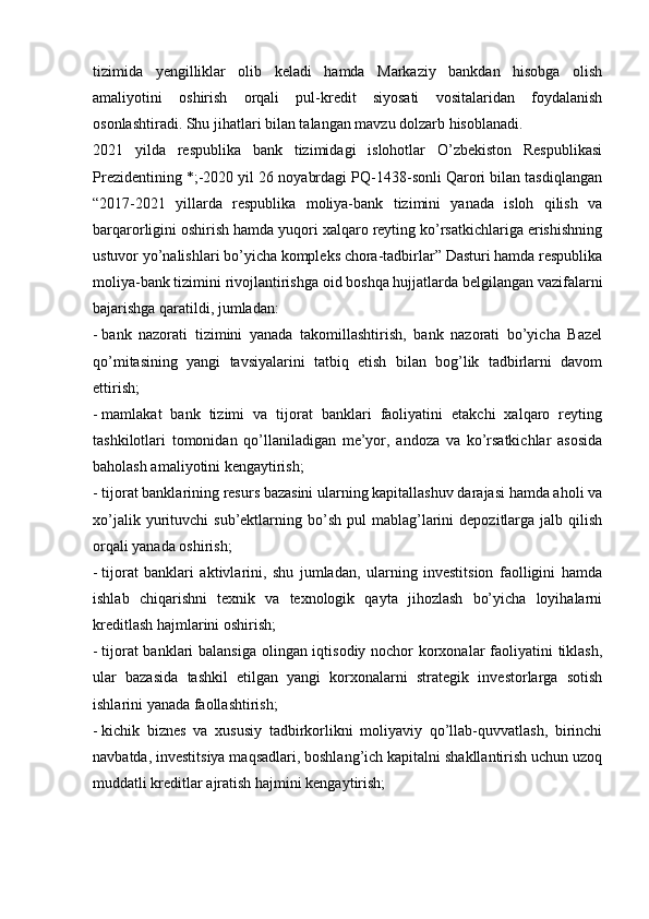 tizimida   yengilliklar   olib   keladi   hamda   Markaziy   bankdan   hisobga   olish
amaliyotini   oshirish   orqali   pul-kredit   siyosati   vositalaridan   foydalanish
osonlashtiradi. Shu jihatlari bilan talangan mavzu dolzarb hisoblanadi.
2021   yilda   respublika   bank   tizimidagi   islohotlar   O’zbekiston   Respublikasi
Prezidentining *;-2020 yil 26 noyabrdagi PQ-1438-sonli Qarori bilan tasdiqlangan
“2017-2021   yillarda   respublika   moliya-bank   tizimini   yanada   isloh   qilish   va
barqarorligini oshirish hamda yuqori xalqaro reyting ko’rsatkichlariga erishishning
ustuvor yo’nalishlari bo’yicha kompleks chora-tadbirlar” Dasturi hamda respublika
moliya-bank tizimini rivojlantirishga oid boshqa hujjatlarda belgilangan vazifalarni
bajarishga qaratildi, jumladan:
-   bank   nazorati   tizimini   yanada   takomillashtirish,   bank   nazorati   bo’yicha   Bazel
qo’mitasining   yangi   tavsiyalarini   tatbiq   etish   bilan   bog’lik   tadbirlarni   davom
ettirish;
-   mamlakat   bank   tizimi   va   tijorat   banklari   faoliyatini   etakchi   xalqaro   reyting
tashkilotlari   tomonidan   qo’llaniladigan   me’yor,   andoza   va   ko’rsatkichlar   asosida
baholash amaliyotini kengaytirish;
-   tijorat banklarining resurs bazasini ularning kapitallashuv darajasi hamda aholi va
xo’jalik  yurituvchi   sub’ektlarning  bo’sh   pul   mablag’larini   depozitlarga  jalb  qilish
orqali yanada oshirish;
-   tijorat   banklari   aktivlarini,   shu   jumladan,   ularning   investitsion   faolligini   hamda
ishlab   chiqarishni   texnik   va   texnologik   qayta   jihozlash   bo’yicha   loyihalarni
kreditlash hajmlarini oshirish;
-   tijorat  banklari balansiga olingan iqtisodiy nochor korxonalar  faoliyatini tiklash,
ular   bazasida   tashkil   etilgan   yangi   korxonalarni   strategik   investorlarga   sotish
ishlarini yanada faollashtirish;
-   kichik   biznes   va   xususiy   tadbirkorlikni   moliyaviy   qo’llab-quvvatlash,   birinchi
navbatda, investitsiya maqsadlari, boshlang’ich kapitalni shakllantirish uchun uzoq
muddatli kreditlar ajratish hajmini kengaytirish;