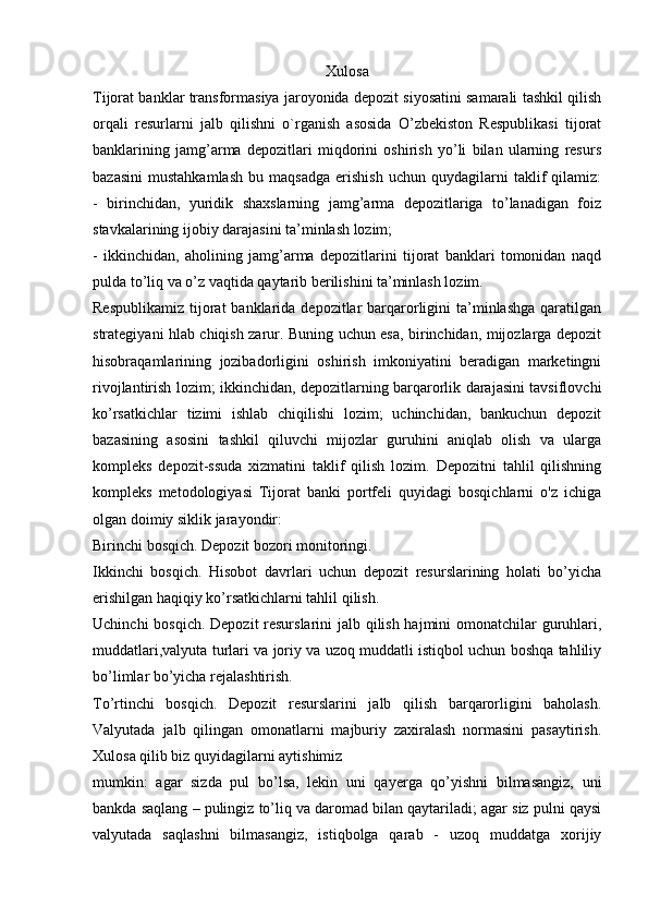 Xulosa
Tijorat banklar transformasiya jaroyonida depozit siyosatini samarali tashkil qilish
orqali   resurlarni   jalb   qilishni   o`rganish   asosida   O’zbekiston   Respublikasi   tijorat
banklarining   jamg’arma   depozitlari   miqdorini   oshirish   yo’li   bilan   ularning   resurs
bazasini   mustahkamlash   bu  maqsadga   erishish   uchun  quydagilarni   taklif   qilamiz:
-   birinchidan,   yuridik   shaxslarning   jamg’arma   depozitlariga   to’lanadigan   foiz
stavkalarining ijobiy darajasini ta’minlash lozim;
-   ikkinchidan,   aholining   jamg’arma   depozitlarini   tijorat   banklari   tomonidan   naqd
pulda to’liq va o’z vaqtida qaytarib berilishini ta’minlash lozim.
Respublikamiz  tijorat  banklarida  depozitlar  barqarorligini  ta’minlashga  qaratilgan
strategiyani hlab chiqish zarur. Buning uchun esa, birinchidan, mijozlarga depozit
hisobraqamlarining   jozibadorligini   oshirish   imkoniyatini   beradigan   marketingni
rivojlantirish lozim; ikkinchidan, depozitlarning barqarorlik darajasini tavsiflovchi
ko’rsatkichlar   tizimi   ishlab   chiqilishi   lozim;   uchinchidan,   bankuchun   depozit
bazasining   asosini   tashkil   qiluvchi   mijozlar   guruhini   aniqlab   olish   va   ularga
kompleks   depozit-ssuda   xizmatini   taklif   qilish   lozim.   Depozitni   tahlil   qilishning
kompleks   metodologiyasi   Tijorat   banki   portfeli   quyidagi   bosqichlarni   o'z   ichiga
olgan doimiy siklik jarayondir:
Birinchi bosqich. Depozit bozori monitoringi.
Ikkinchi   bosqich.   Hisobot   davrlari   uchun   depozit   resurslarining   holati   bo’yicha
erishilgan haqiqiy ko’rsatkichlarni tahlil qilish.
Uchinchi  bosqich. Depozit resurslarini jalb qilish hajmini omonatchilar guruhlari,
muddatlari,valyuta turlari va joriy va uzoq muddatli istiqbol uchun boshqa tahliliy
bo’limlar bo’yicha rejalashtirish.
To’rtinchi   bosqich.   Depozit   resurslarini   jalb   qilish   barqarorligini   baholash.
Valyutada   jalb   qilingan   omonatlarni   majburiy   zaxiralash   normasini   pasaytirish.
Xulosa qilib biz quyidagilarni aytishimiz
mumkin:   agar   sizda   pul   bo’lsa,   lekin   uni   qayerga   qo’yishni   bilmasangiz,   uni
bankda saqlang – pulingiz to’liq va daromad bilan qaytariladi; agar siz pulni qaysi
valyutada   saqlashni   bilmasangiz,   istiqbolga   qarab   -   uzoq   muddatga   xorijiy