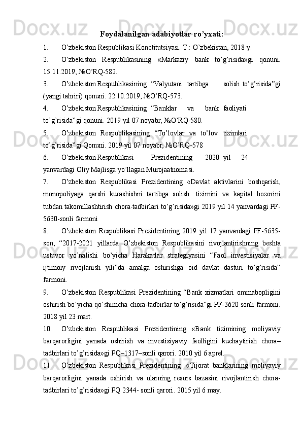 Foydalanilgan adabiyotlar ro’yxati:
1. O’zbekiston   Respublikasi   Konctitutsiyasi.   T.:   O’zbekistan,   2018   y.
2. O’zbekiston   Respublikasining   «Markaziy   bank   to’g’risida»gi   qonuni.
15.11.2019,   №O’RQ-582.
3. O’zbekiston Respublikasining “Valyutani tartibga solish   to’g’risida”gi
(yangi   tahriri)   qonuni.   22.10.2019,   №O’RQ-573.
4. O’zbekiston Respublikasining “Banklar va bank faoliyati
to’g’risida”gi   qonuni.   2019   yil   07   noyabr,   №O’RQ-580.
5. O’zbekiston   Respublikasining   “To’lovlar   va   to’lov tizimlari
to’g’risida”gi   Qonuni.   2019   yil   07   noyabr,   №O’RQ-578
6. O’zbekiston Respublikasi Prezidentining 2020 yil 24
yanvardagi   Oliy   Majlisga   yo’llagan   Murojaatnomasi.
7. O’zbekiston   Respublikasi   Prezidentining   «Davlat   aktivlarini   boshqarish,
monopoliyaga   qarshi   kurashishni   tartibga   solish   tizimini   va   kapital   bozorini
tubdan   takomillashtirish   chora-tadbirlari   to’g’risida»gi   2019   yil   14 yanvardagi   PF-
5630-sonli   farmoni
8. O’zbekiston   Respublikasi   Prezidentining   2019   yil   17   yanvardagi   PF-5635-
son,   “2017-2021   yillarda   O’zbekiston   Respublikasini   rivojlantirishning   beshta
ustuvor   yo’nalishi   bo’yicha   Harakatlar   strategiyasini   “Faol   investisiyalar   va
ijtimoiy   rivojlanish   yili”da   amalga   oshirishga   oid   davlat   dasturi   to’g’risida”
farmoni.
9. O’zbekiston   Respublikasi   Prezidentining   “Bank   xizmatlari   ommabopligini
oshirish   bo’yicha   qo’shimcha   chora-tadbirlar   to’g’risida”gi   PF-3620   sonli   farmoni.
2018   yil   23   mart.
10. O ’ zbekiston   Respublikasi   Prezidentining   « Bank   tizimining   moliyaviy
barqarorligini   yanada   oshirish   va   investisiyaviy   faolligini   kuchaytirish   chora –
tadbirlari   to ’ g ’ risida » gi   PQ –1317– sonli   qarori .   2010   yil   6   aprel.
11. O ’ zbekiston   Respublikasi   Prezidentining   « Tijorat   banklarining   moliyaviy
barqarorligini   yanada   oshirish   va   ularning   resurs   bazasini   rivojlantirish   chora -
tadbirlari   to ’ g ’ risida » gi   PQ  2344-   sonli   qarori .   2015 yil   6   may.