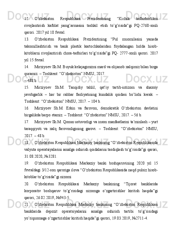 12. O ’ zbekiston   Respublikasi   Prezidentining   “ Kichik   tadbirkorlikni
rivojlantirish   kafolat   jamg ’ armasini   tashkil   etish   to ’ g ’ risida ” gi   PQ -2768- sonli
qarori .   2017   yil   10   fevral.
13. O’zbekiston   Respublikasi   Prezidentining   “Pul   muomilasini   yanada
takomillashtirish   va   bank   plastik   kartochkalaridan   foydalangan   holda   hisob-
kitoblarni rivojlantirish chora-tadbirlari to’g’risida”gi PQ-   2777-sonli   qarori.   2017
yil   15   fevral.
14. Mirziyoev   Sh.M.   Buyuk   kelajagimizni   mard   va   olijanob   xalqimiz   bilan   birga
quramiz.   –   Toshkent:   “O’zbekiston”   NMIU,   2017.
–   488   b.
15. Mirziyoev   Sh.M.   Tanqidiy   tahlil,   qat’iy   tartib-intizom   va   shaxsiy
javobgarlik   –   har   bir   rahbar   faoliyatining   kundalik   qoidasi   bo’lishi   kerak.   –
Toshkent:   “O’zbekiston”   NMIU,   2017.   –   104   b.
16. Mirziyoev   Sh.M.   Erkin   va   farovon,   demokratik   O’zbekiston   davlatini
birgalikda barpo etamiz. – Toshkent: “O’zbekiston” NMIU,   2017.   – 56 b.
17. Mirziyoev Sh.M. Qonun ustuvorligi va inson manfaatlarini   ta’minlash   –   yurt
taraqqiyoti   va   xalq   farovonligining   garovi.   –   Toshkent:   “O’zbekiston”   NMIU,
2017.   –   48 b.
18. O’zbekiston Respublikasi Markaziy bankining “O’zbekiston   Respublikasida
valyuta   operatsiyalarini   amalga   oshirish   qoidalarini   tasdiqlash to’g’risida”gi qarori,
31.08.2020,   №3281.
19. O’zbekiston   Respublikasi   Markaziy   banki   boshqaruvining   2020   yil   15
fevraldagi   3/12-son   qaroriga   ilova   “O’zbekiston   Respublikasida   naqd   pulsiz   hisob-
kitoblar   to’g’risida”gi   nizomi
20. O’zbekiston   Respublikasi   Markaziy   bankining   “Tijorat   banklarida
korporativ   boshqaruv   to’g’risidagi   nizomga   o’zgartirishlar   kiritish   haqida”gi
qarori,   26.02.2019,   №943-5.
21. O’zbekiston   Respublikasi   Markaziy   bankining   “O’zbekiston   Respublikasi
banklarida   depozit   operatsiyalarini   amalga   oshirish   tartibi   to’g’risidagi
yo’riqnomaga   o’zgartirishlar   kiritish   haqida”gi   qarori,   19.03.2019,   №2711-4.