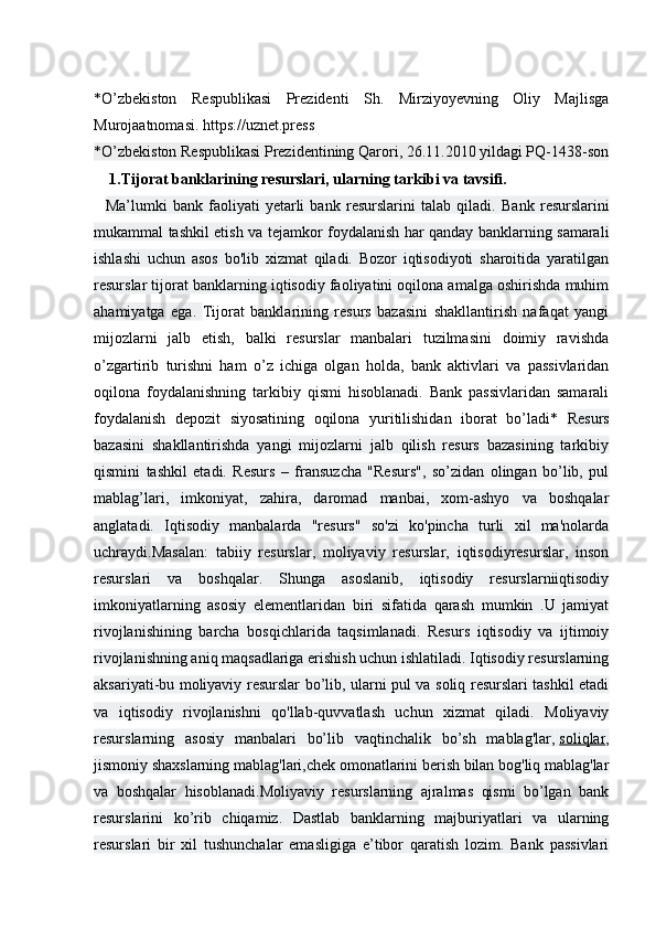 *O’zbekiston   Respublikasi   Prezidenti   Sh.   Mirziyoyevning   Oliy   Majlisga
Murojaatnomasi. https://uznet.press
*O’zbekiston Respublikasi Prezidentining Qarori, 26.11.2010 yildagi PQ-1438-son
     1.Tijorat banklarining resurslari, ularning tar kibi va tavsifi.
    Ma’lumki   bank   faoliyati   yetarli   bank   resurslarini   talab   qiladi.   Bank   resurslarini
mukammal tashkil etish va tejamkor foydalanish har qanday banklarning samarali
ishlashi   uchun   asos   bo'lib   xizmat   qiladi.   Bozor   iqtisodiyoti   sharoitida   yaratilgan
resurslar tijorat banklarning iqtisodiy faoliyatini oqilona amalga oshirishda muhim
ahamiyatga   ega.   Tijorat   banklarining   resurs   bazasini   shakllantirish   nafaqat   yangi
mijozlarni   jalb   etish,   balki   resurslar   manbalari   tuzilmasini   doimiy   ravishda
o’zgartirib   turishni   ham   o’z   ichiga   olgan   holda,   bank   aktivlari   va   passivlaridan
oqilona   foydalanishning   tarkibiy   qismi   hisoblanadi.   Bank   passivlaridan   samarali
foydalanish   depozit   siyosatining   oqilona   yuritilishidan   iborat   bo’ladi*   Resurs
bazasini   shakllantirishda   yangi   mijozlarni   jalb   qilish   resurs   bazasining   tarkibiy
qismini   tashkil   etadi.   Resurs   –   fransuzcha   "Resurs",   so’zidan   olingan   bo’lib,   pul
mablag’lari,   imkoniyat,   zahira,   daromad   manbai,   xom-ashyo   va   boshqalar
anglatadi.   Iqtisodiy   manbalarda   "resurs"   so'zi   ko'pincha   turli   xil   ma'nolarda
uchraydi.Masalan:   tabiiy   resurslar,   moliyaviy   resurslar,   iqtisodiyresurslar,   inson
resurslari   va   boshqalar.   Shunga   asoslanib,   iqtisodiy   resurslarniiqtisodiy
imkoniyatlarning   asosiy   elementlaridan   biri   sifatida   qarash   mumkin   .U   jamiyat
rivojlanishining   barcha   bosqichlarida   taqsimlanadi.   Resurs   iqtisodiy   va   ijtimoiy
rivojlanishning aniq maqsadlariga erishish uchun ishlatiladi. Iqtisodiy resurslarning
aksariyati-bu moliyaviy resurslar bo’lib, ularni pul va soliq resurslari tashkil etadi
va   iqtisodiy   rivojlanishni   qo'llab-quvvatlash   uchun   xizmat   qiladi.   Moliyaviy
resurslarning   asosiy   manbalari   bo’lib   vaqtinchalik   bo’sh   mablag'lar,   soliqlar ,
jismoniy shaxslarning mablag'lari,chek omonatlarini berish bilan bog'liq mablag'lar
va   boshqalar   hisoblanadi.Moliyaviy   resurslarning   ajralmas   qismi   bo’lgan   bank
resurslarini   ko’rib   chiqamiz.   Dastlab   banklarning   majburiyatlari   va   ularning
resurslari   bir   xil   tushunchalar   emasligiga   e’tibor   qaratish   lozim.   Bank   passivlari