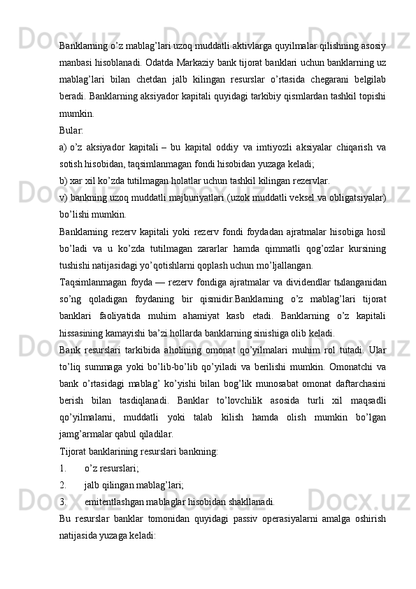 Banklarning o’z mablag’lari uzoq muddatli aktivlarga quyilmalar qilishning asosiy
manbasi hisoblanadi. Odatda Markaziy bank tijorat banklari uchun banklarning uz
mablag’lari   bilan   chetdan   jalb   kilingan   resurslar   o’rtasida   chegarani   belgilab
beradi. Banklarning aksiyador kapitali quyidagi tarkibiy qismlardan tashkil topishi
mumkin.
Bular:
a)   o’z   aksiyador   kapitali   –   bu   kapital   oddiy   va   imtiyozli   aksiyalar   chiqarish   va
sotish hisobidan, taqsimlanmagan fondi hisobidan yuzaga keladi;
b) xar xil ko’zda tutilmagan holatlar uchun tashkil kilingan rezervlar.
v) bankning uzoq muddatli majburiyatlari (uzok muddatli veksel va obligatsiyalar)
bo’lishi mumkin.
Banklarning   rezerv   kapitali   yoki   rezerv   fondi   foydadan   ajratmalar   hisobiga   hosil
bo’ladi   va   u   ko’zda   tutilmagan   zararlar   hamda   qimmatli   qog’ozlar   kursining
tushishi natijasidagi yo’qotishlarni qoplash uchun mo’ljallangan.
Taqsimlanmagan   foyda   —   rezerv   fondiga   ajratmalar   va   dividendlar   t ы langanidan
so’ng   qoladigan   foydaning   bir   qismidir.Banklarning   o’z   mablag’lari   tijorat
banklari   faoliyatida   muhim   ahamiyat   kasb   etadi.   Banklarning   o’z   kapitali
hissasining kamayishi ba’zi hollarda banklarning sinishiga olib keladi.
Bank   resurslari   tarkibida   aholining   omonat   qo’yilmalari   muhim   rol   tutadi.   Ular
to’liq   summaga   yoki   bo’lib-bo’lib   qo’yiladi   va   berilishi   mumkin.   Omonatchi   va
bank   o’rtasidagi   mablag’   ko’yishi   bilan   bog’lik   munosabat   omonat   daftarchasini
berish   bilan   tasdiqlanadi.   Banklar   to’lovchilik   asosida   turli   xil   maqsadli
qo’yilmalarni,   muddatli   yoki   talab   kilish   hamda   olish   mumkin   bo’lgan
jamg’armalar qabul qiladilar.
Tijorat banklarining resurslari bankning:  
1. o’z resurslari;
2. jalb qilingan mablag’lari;
3. emitentlashgan mablaglar hisobidan shakllanadi.
Bu   resurslar   banklar   tomonidan   quyidagi   passiv   operasiyalarni   amalga   oshirish
natijasida yuzaga keladi: