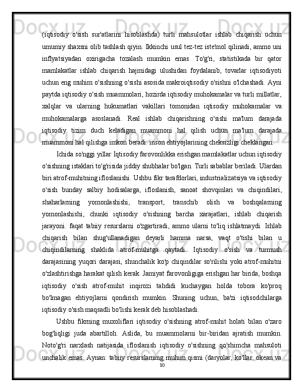 (iqtisodiy   o'sish   sur'atlarini   hisoblashda)   turli   mahsulotlar   ishlab   chiqarish   uchun
umumiy shaxsni olib tashlash qiyin. Ikkinchi usul tez-tez iste'mol qilinadi, ammo uni
inflyatsiyadan   oxirigacha   tozalash   mumkin   emas.   To'g'ri,   statistikada   bir   qator
mamlakatlar   ishlab   chiqarish   hajmidagi   ulushidan   foydalanib,   tovarlar   iqtisodiyoti
uchun eng muhim o'sishning o'sishi asosida makroiqtisodiy o'sishni o'lchashadi. Ayni
paytda iqtisodiy o'sish muammolari, hozirda iqtisodiy muhokamalar va turli millatlar,
xalqlar   va   ularning   hukumatlari   vakillari   tomonidan   iqtisodiy   muhokamalar   va
muhokamalarga   asoslanadi.   Real   ishlab   chiqarishning   o'sishi   ma'lum   darajada
iqtisodiy   tizim   duch   keladigan   muammoni   hal   qilish   uchun   ma'lum   darajada
muammoni hal qilishga imkon beradi: inson ehtiyojlarining cheksizligi cheklangan.
Ichida so'nggi yillar Iqtisodiy farovonlikka erishgan mamlakatlar uchun iqtisodiy
o'sishning istaklari to'g'risida jiddiy shubhalar bo'lgan. Turli sabablar beriladi. Ulardan
biri atrof-muhitning ifloslanishi. Ushbu fikr tarafdorlari, industrializatsiya va iqtisodiy
o'sish   bunday   salbiy   hodisalarga,   ifloslanish,   sanoat   shovqinlari   va   chiqindilari,
shaharlarning   yomonlashishi,   transport,   transchib   olish   va   boshqalarning
yomonlashishi,   chunki   iqtisodiy   o'sishning   barcha   xarajatlari,   ishlab   chiqarish
jarayoni.   faqat   tabiiy   resurslarni   o'zgartiradi,   ammo   ularni   to'liq   ishlatmaydi.   Ishlab
chiqarish   bilan   shug'ullanadigan   deyarli   hamma   narsa,   vaqt   o'tishi   bilan   u
chiqindilarning   shaklida   atrof-muhitga   qaytadi.   Iqtisodiy   o'sish   va   turmush
darajasining   yuqori   darajasi,   shunchalik   ko'p  chiqindilar   so'rilishi   yoki   atrof-muhitni
o'zlashtirishga harakat qilish kerak. Jamiyat farovonligiga erishgan har birida, boshqa
iqtisodiy   o'sish   atrof-muhit   inqirozi   tahdidi   kuchaygan   holda   tobora   ko'proq
bo'lmagan   ehtiyojlarni   qondirish   mumkin.   Shuning   uchun,   ba'zi   iqtisodchilarga
iqtisodiy o'sish maqsadli bo'lishi kerak deb hisoblashadi.
Ushbu   fikrning   muxoliflari   iqtisodiy   o'sishning   atrof-muhit   holati   bilan   o'zaro
bog'liqligi   juda   abartılloh.   Aslida,   bu   muammolarni   bir-biridan   ajratish   mumkin.
Noto'g'ri   narxlash   natijasida   ifloslanish   iqtisodiy   o'sishning   qo'shimcha   mahsuloti
unchalik emas. Aynan: tabiiy resurslarning muhim qismi (daryolar, ko'llar, okean va
10 