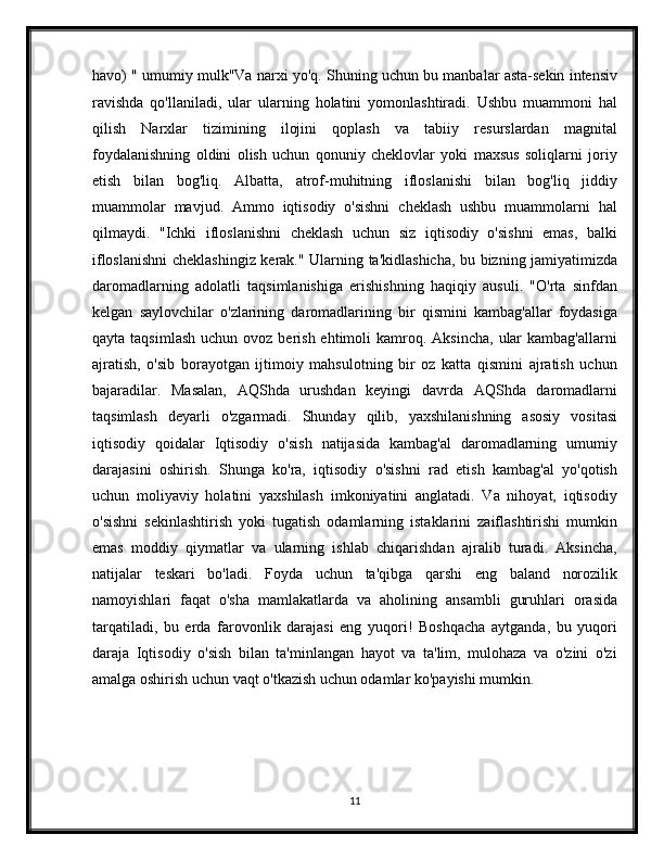 havo) " umumiy mulk"Va narxi yo'q. Shuning uchun bu manbalar asta-sekin intensiv
ravishda   qo'llaniladi,   ular   ularning   holatini   yomonlashtiradi.   Ushbu   muammoni   hal
qilish   Narxlar   tizimining   ilojini   qoplash   va   tabiiy   resurslardan   magnital
foydalanishning   oldini   olish   uchun   qonuniy   cheklovlar   yoki   maxsus   soliqlarni   joriy
etish   bilan   bog'liq.   Albatta,   atrof-muhitning   ifloslanishi   bilan   bog'liq   jiddiy
muammolar   mavjud.   Ammo   iqtisodiy   o'sishni   cheklash   ushbu   muammolarni   hal
qilmaydi.   "Ichki   ifloslanishni   cheklash   uchun   siz   iqtisodiy   o'sishni   emas,   balki
ifloslanishni  cheklashingiz kerak." Ularning ta'kidlashicha, bu bizning jamiyatimizda
daromadlarning   adolatli   taqsimlanishiga   erishishning   haqiqiy   ausuli.   "O'rta   sinfdan
kelgan   saylovchilar   o'zlarining   daromadlarining   bir   qismini   kambag'allar   foydasiga
qayta  taqsimlash  uchun  ovoz berish  ehtimoli  kamroq. Aksincha,   ular   kambag'allarni
ajratish,   o'sib   borayotgan   ijtimoiy   mahsulotning   bir   oz   katta   qismini   ajratish   uchun
bajaradilar.   Masalan,   AQShda   urushdan   keyingi   davrda   AQShda   daromadlarni
taqsimlash   deyarli   o'zgarmadi.   Shunday   qilib,   yaxshilanishning   asosiy   vositasi
iqtisodiy   qoidalar   Iqtisodiy   o'sish   natijasida   kambag'al   daromadlarning   umumiy
darajasini   oshirish.   Shunga   ko'ra,   iqtisodiy   o'sishni   rad   etish   kambag'al   yo'qotish
uchun   moliyaviy   holatini   yaxshilash   imkoniyatini   anglatadi.   Va   nihoyat,   iqtisodiy
o'sishni   sekinlashtirish   yoki   tugatish   odamlarning   istaklarini   zaiflashtirishi   mumkin
emas   moddiy   qiymatlar   va   ularning   ishlab   chiqarishdan   ajralib   turadi.   Aksincha,
natijalar   teskari   bo'ladi.   Foyda   uchun   ta'qibga   qarshi   eng   baland   norozilik
namoyishlari   faqat   o'sha   mamlakatlarda   va   aholining   ansambli   guruhlari   orasida
tarqatiladi,   bu   erda   farovonlik   darajasi   eng   yuqori!   Boshqacha   aytganda,   bu   yuqori
daraja   Iqtisodiy   o'sish   bilan   ta'minlangan   hayot   va   ta'lim,   mulohaza   va   o'zini   o'zi
amalga oshirish uchun vaqt o'tkazish uchun odamlar ko'payishi mumkin.
11 