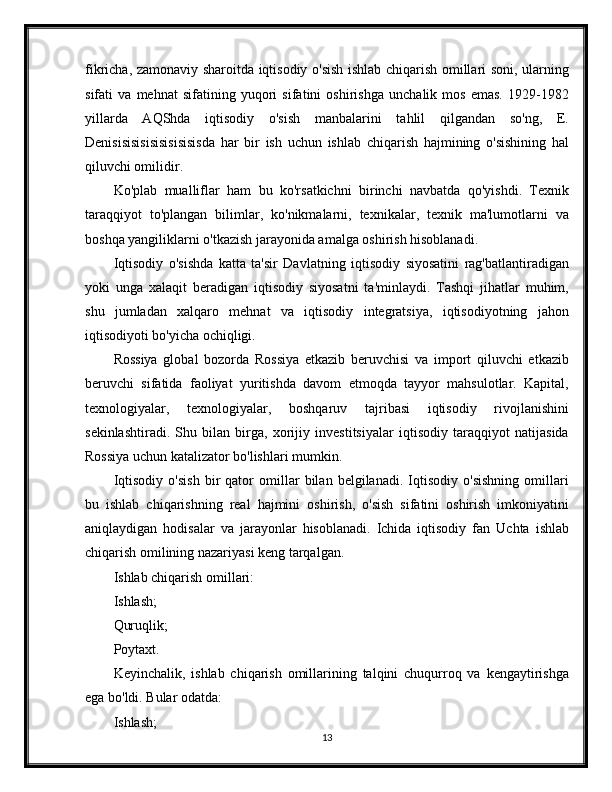 fikricha, zamonaviy sharoitda iqtisodiy o'sish ishlab chiqarish omillari soni, ularning
sifati   va   mehnat   sifatining   yuqori   sifatini   oshirishga   unchalik   mos   emas.   1929-1982
yillarda   AQShda   iqtisodiy   o'sish   manbalarini   tahlil   qilgandan   so'ng,   E.
Denisisisisisisisisisisda   har   bir   ish   uchun   ishlab   chiqarish   hajmining   o'sishining   hal
qiluvchi omilidir.
Ko'plab   mualliflar   ham   bu   ko'rsatkichni   birinchi   navbatda   qo'yishdi.   Texnik
taraqqiyot   to'plangan   bilimlar,   ko'nikmalarni,   texnikalar,   texnik   ma'lumotlarni   va
boshqa yangiliklarni o'tkazish jarayonida amalga oshirish hisoblanadi.
Iqtisodiy   o'sishda   katta   ta'sir   Davlatning   iqtisodiy   siyosatini   rag'batlantiradigan
yoki   unga   xalaqit   beradigan   iqtisodiy   siyosatni   ta'minlaydi.   Tashqi   jihatlar   muhim,
shu   jumladan   xalqaro   mehnat   va   iqtisodiy   integratsiya,   iqtisodiyotning   jahon
iqtisodiyoti bo'yicha ochiqligi.
Rossiya   global   bozorda   Rossiya   etkazib   beruvchisi   va   import   qiluvchi   etkazib
beruvchi   sifatida   faoliyat   yuritishda   davom   etmoqda   tayyor   mahsulotlar.   Kapital,
texnologiyalar,   texnologiyalar,   boshqaruv   tajribasi   iqtisodiy   rivojlanishini
sekinlashtiradi.   Shu   bilan   birga,   xorijiy   investitsiyalar   iqtisodiy   taraqqiyot   natijasida
Rossiya uchun katalizator bo'lishlari mumkin.
Iqtisodiy   o'sish   bir   qator   omillar   bilan   belgilanadi.   Iqtisodiy   o'sishning   omillari
bu   ishlab   chiqarishning   real   hajmini   oshirish,   o'sish   sifatini   oshirish   imkoniyatini
aniqlaydigan   hodisalar   va   jarayonlar   hisoblanadi.   Ichida   iqtisodiy   fan   Uchta   ishlab
chiqarish omilining nazariyasi keng tarqalgan.
Ishlab chiqarish omillari:
Ishlash;
Quruqlik;
Poytaxt.
Keyinchalik,   ishlab   chiqarish   omillarining   talqini   chuqurroq   va   kengaytirishga
ega bo'ldi. Bular odatda:
Ishlash;
13 