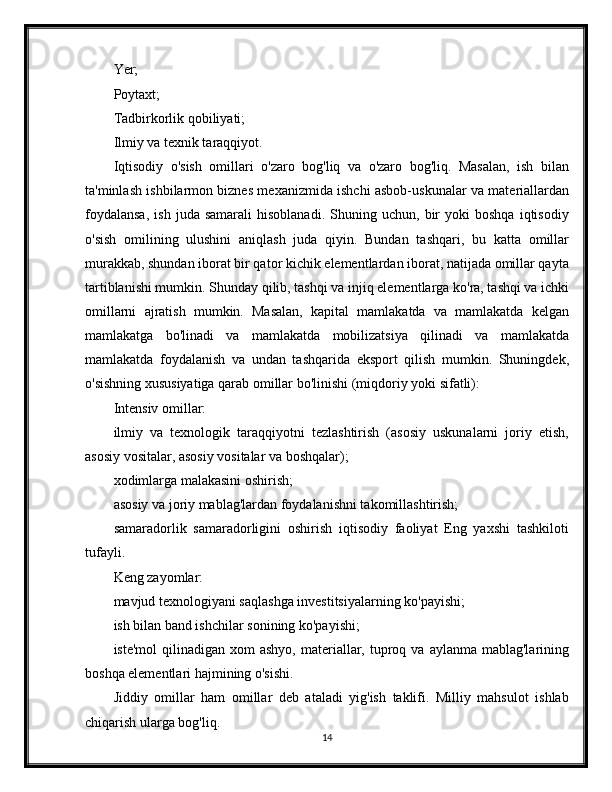 Yer;
Poytaxt;
Tadbirkorlik qobiliyati;
Ilmiy va texnik taraqqiyot.
Iqtisodiy   o'sish   omillari   o'zaro   bog'liq   va   o'zaro   bog'liq.   Masalan,   ish   bilan
ta'minlash ishbilarmon biznes mexanizmida ishchi asbob-uskunalar va materiallardan
foydalansa,   ish   juda  samarali   hisoblanadi.   Shuning  uchun,   bir   yoki   boshqa   iqtisodiy
o'sish   omilining   ulushini   aniqlash   juda   qiyin.   Bundan   tashqari,   bu   katta   omillar
murakkab, shundan iborat bir qator kichik elementlardan iborat, natijada omillar qayta
tartiblanishi mumkin. Shunday qilib, tashqi va injiq elementlarga ko'ra, tashqi va ichki
omillarni   ajratish   mumkin.   Masalan,   kapital   mamlakatda   va   mamlakatda   kelgan
mamlakatga   bo'linadi   va   mamlakatda   mobilizatsiya   qilinadi   va   mamlakatda
mamlakatda   foydalanish   va   undan   tashqarida   eksport   qilish   mumkin.   Shuningdek,
o'sishning xususiyatiga qarab omillar bo'linishi (miqdoriy yoki sifatli):
Intensiv omillar:
ilmiy   va   texnologik   taraqqiyotni   tezlashtirish   (asosiy   uskunalarni   joriy   etish,
asosiy vositalar, asosiy vositalar va boshqalar);
xodimlarga malakasini oshirish;
asosiy va joriy mablag'lardan foydalanishni takomillashtirish;
samaradorlik   samaradorligini   oshirish   iqtisodiy   faoliyat   Eng   yaxshi   tashkiloti
tufayli.
Keng zayomlar:
mavjud texnologiyani saqlashga investitsiyalarning ko'payishi;
ish bilan band ishchilar sonining ko'payishi;
iste'mol   qilinadigan xom   ashyo,  materiallar,  tuproq  va  aylanma mablag'larining
boshqa elementlari hajmining o'sishi.
Jiddiy   omillar   ham   omillar   deb   ataladi   yig'ish   taklifi.   Milliy   mahsulot   ishlab
chiqarish ularga bog'liq.
14 