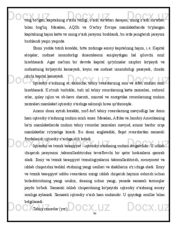 teng bo'lgan, kapitalning o'sishi tezligi, o'sish sur'atlari darajasi, uning o'sish sur'atlari
bilan   bog'liq.   Masalan,   AQSh   va   G'arbiy   Evropa   mamlakatlarida   to'plangan
kapitalning hajmi katta va uning o'sish jarayoni boshlandi, bu erda jamg'arish jarayoni
boshlandi yaqin yaqinda.
Shuni yodda tutish kerakki, bitta xodimga asosiy kapitalning hajmi, i.e. Kapital
aloqalar,   mehnat   unumdorligi   dinamikasini   aniqlaydigan   hal   qiluvchi   omil
hisoblanadi.   Agar   ma'lum   bir   davrda   kapital   qo'yilmalar   miqdori   ko'paydi   va
mehnatning   ko'payishi   kamayadi,   keyin   esa   mehnat   unumdorligi   pasayadi,   chunki
ishchi kapital kamayadi.
Iqtisodiy o'sishning er, aksincha,  tabiiy resurslarning soni  va sifati muhim omil
hisoblanadi.   Ko'rinib   turibdiki,   turli   xil   tabiiy   resurslarning   katta   zaxiralari,   serhosil
erlar,   qulay   iqlim   va   ob-havo   sharoiti,   mineral   va   energetika   resurslarining   muhim
zaxiralari mamlakat iqtisodiy o'sishiga salmoqli hissa qo'shmoqda.
Ammo   shuni   aytish   kerakki,   mo'l-ko'l   tabiiy   resurslarning   mavjudligi   har   doim
ham iqtisodiy o'sishning muhim omili emas. Masalan, Afrika va Janubiy Amerikaning
ba'zi   mamlakatlarida   muhim   tabiiy   resurslar   zaxiralari   mavjud,   ammo   baribir   orqa
mamlakatlar   ro'yxatiga   kiradi.   Bu   shuni   anglatadiki,   faqat   resurslardan   samarali
foydalanish iqtisodiy o'sishga olib keladi.
Iqtisodiy va texnik taraqqiyot - iqtisodiy o'sishning muhim dvigatelidir. U ishlab
chiqarish   jarayonini   ;takomillashtirishni   tavsiflovchi   bir   qator   hodisalarni   qamrab
oladi.   Ilmiy   va   texnik   taraqqiyot   texnologiyalarini   takomillashtirish,   menejment   va
ishlab chiqarishni tashkil etishning yangi usullari va shakllarini o'z ichiga oladi. Ilmiy
va texnik taraqqiyot ushbu resurslarni oxirgi ishlab chiqarish hajmini oshirish uchun
birlashtirishning   yangi   usulini,   shuning   uchun   yangi,   yanada   samarali   tarmoqlar
paydo   bo'ladi.   Samarali   ishlab   chiqarishning   ko'payishi   iqtisodiy   o'sishning   asosiy
omiliga   aylanadi.  Samarali   iqtisodiy   o'sish   ham  muhimdir.  U  quyidagi  omillar   bilan
belgilanadi:
Tabiiy resurslar (yer);
16 