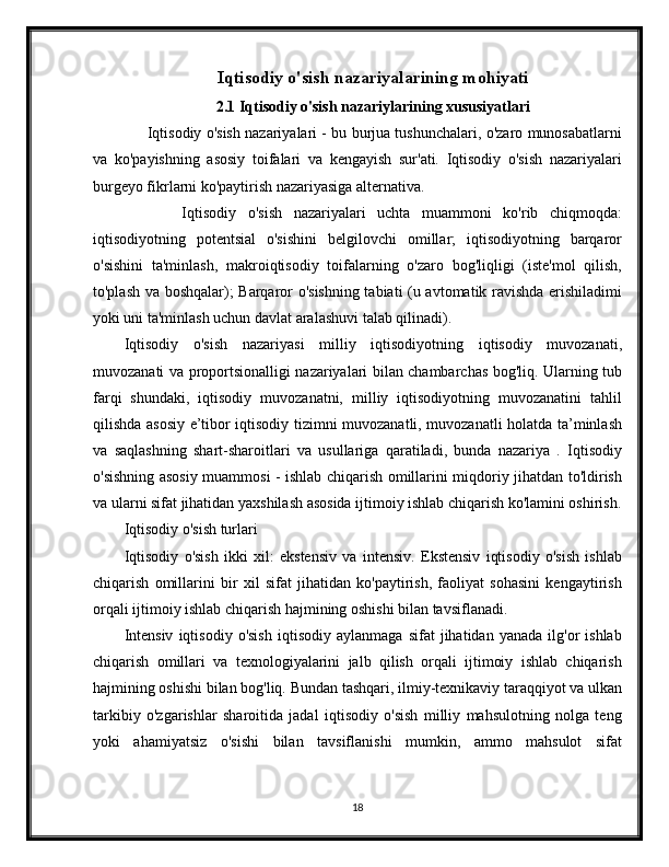 Iqtisodiy o'sish nazariyalarining mohiyati
2.1 Iqtisodiy o'sish nazariylarining xususiyatlari
       Iqtisodiy o'sish nazariyalari - bu burjua tushunchalari, o'zaro munosabatlarni
va   ko'payishning   asosiy   toifalari   va   kengayish   sur'ati.   Iqtisodiy   o'sish   nazariyalari
burgeyo fikrlarni ko'paytirish nazariyasiga alternativa.
          Iqtisodiy   o'sish   nazariyalari   uchta   muammoni   ko'rib   chiqmoqda:
iqtisodiyotning   potentsial   o'sishini   belgilovchi   omillar;   iqtisodiyotning   barqaror
o'sishini   ta'minlash,   makroiqtisodiy   toifalarning   o'zaro   bog'liqligi   (iste'mol   qilish,
to'plash va boshqalar); Barqaror o'sishning tabiati (u avtomatik ravishda erishiladimi
yoki uni ta'minlash uchun davlat aralashuvi talab qilinadi).
Iqtisodiy   o'sish   nazariyasi   milliy   iqtisodiyotning   iqtisodiy   muvozanati,
muvozanati va proportsionalligi nazariyalari bilan chambarchas bog'liq. Ularning tub
farqi   shundaki,   iqtisodiy   muvozanatni,   milliy   iqtisodiyotning   muvozanatini   tahlil
qilishda asosiy e’tibor iqtisodiy tizimni muvozanatli, muvozanatli holatda ta’minlash
va   saqlashning   shart-sharoitlari   va   usullariga   qaratiladi,   bunda   nazariya   .   Iqtisodiy
o'sishning asosiy muammosi - ishlab chiqarish omillarini miqdoriy jihatdan to'ldirish
va ularni sifat jihatidan yaxshilash asosida ijtimoiy ishlab chiqarish ko'lamini oshirish.
Iqtisodiy o'sish turlari
Iqtisodiy   o'sish   ikki   xil:   ekstensiv   va   intensiv.   Ekstensiv   iqtisodiy   o'sish   ishlab
chiqarish   omillarini   bir   xil   sifat   jihatidan   ko'paytirish,   faoliyat   sohasini   kengaytirish
orqali ijtimoiy ishlab chiqarish hajmining oshishi bilan tavsiflanadi.
Intensiv   iqtisodiy   o'sish   iqtisodiy   aylanmaga   sifat   jihatidan  yanada   ilg'or   ishlab
chiqarish   omillari   va   texnologiyalarini   jalb   qilish   orqali   ijtimoiy   ishlab   chiqarish
hajmining oshishi bilan bog'liq. Bundan tashqari, ilmiy-texnikaviy taraqqiyot va ulkan
tarkibiy   o'zgarishlar   sharoitida   jadal   iqtisodiy   o'sish   milliy   mahsulotning   nolga   teng
yoki   ahamiyatsiz   o'sishi   bilan   tavsiflanishi   mumkin,   ammo   mahsulot   sifat
18 