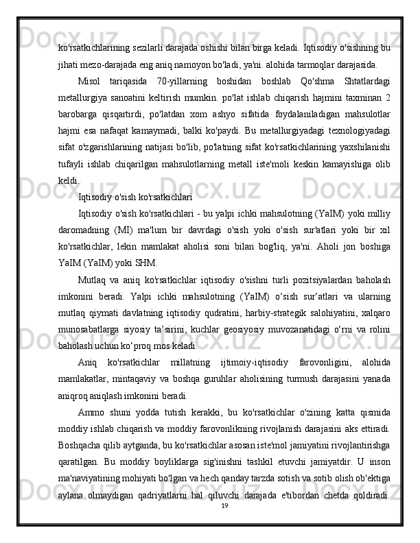 ko'rsatkichlarining sezilarli darajada oshishi bilan birga keladi. Iqtisodiy o'sishning bu
jihati mezo-darajada eng aniq namoyon bo'ladi, ya'ni. alohida tarmoqlar darajasida.
Misol   tariqasida   70-yillarning   boshidan   boshlab   Qo'shma   Shtatlardagi
metallurgiya   sanoatini   keltirish   mumkin.   po'lat   ishlab   chiqarish   hajmini   taxminan   2
barobarga   qisqartirdi,   po'latdan   xom   ashyo   sifatida   foydalaniladigan   mahsulotlar
hajmi   esa   nafaqat   kamaymadi,   balki   ko'paydi.   Bu   metallurgiyadagi   texnologiyadagi
sifat o'zgarishlarining natijasi  bo'lib, po'latning sifat ko'rsatkichlarining yaxshilanishi
tufayli   ishlab   chiqarilgan   mahsulotlarning   metall   iste'moli   keskin   kamayishiga   olib
keldi.
Iqtisodiy o'sish ko'rsatkichlari
Iqtisodiy o'sish ko'rsatkichlari - bu yalpi ichki mahsulotning (YaIM) yoki milliy
daromadning   (MI)   ma'lum   bir   davrdagi   o'sish   yoki   o'sish   sur'atlari   yoki   bir   xil
ko'rsatkichlar,   lekin   mamlakat   aholisi   soni   bilan   bog'liq,   ya'ni.   Aholi   jon   boshiga
YaIM (YaIM) yoki SHM.
Mutlaq   va   aniq   ko'rsatkichlar   iqtisodiy   o'sishni   turli   pozitsiyalardan   baholash
imkonini   beradi.   Yalpi   ichki   mahsulotning   (YaIM)   o‘sish   sur’atlari   va   ularning
mutlaq   qiymati   davlatning   iqtisodiy   qudratini,   harbiy-strategik   salohiyatini,   xalqaro
munosabatlarga   siyosiy   ta’sirini,   kuchlar   geosiyosiy   muvozanatidagi   o‘rni   va   rolini
baholash uchun ko‘proq mos keladi.
Aniq   ko'rsatkichlar   millatning   ijtimoiy-iqtisodiy   farovonligini,   alohida
mamlakatlar,   mintaqaviy   va   boshqa   guruhlar   aholisining   turmush   darajasini   yanada
aniqroq aniqlash imkonini beradi.
Ammo   shuni   yodda   tutish   kerakki,   bu   ko'rsatkichlar   o'zining   katta   qismida
moddiy ishlab chiqarish va moddiy farovonlikning rivojlanish darajasini aks ettiradi.
Boshqacha qilib aytganda, bu ko'rsatkichlar asosan iste'mol jamiyatini rivojlantirishga
qaratilgan.   Bu   moddiy   boyliklarga   sig'inishni   tashkil   etuvchi   jamiyatdir.   U   inson
ma'naviyatining mohiyati bo'lgan va hech qanday tarzda sotish va sotib olish ob'ektiga
aylana   olmaydigan   qadriyatlarni   hal   qiluvchi   darajada   e'tibordan   chetda   qoldiradi.
19 