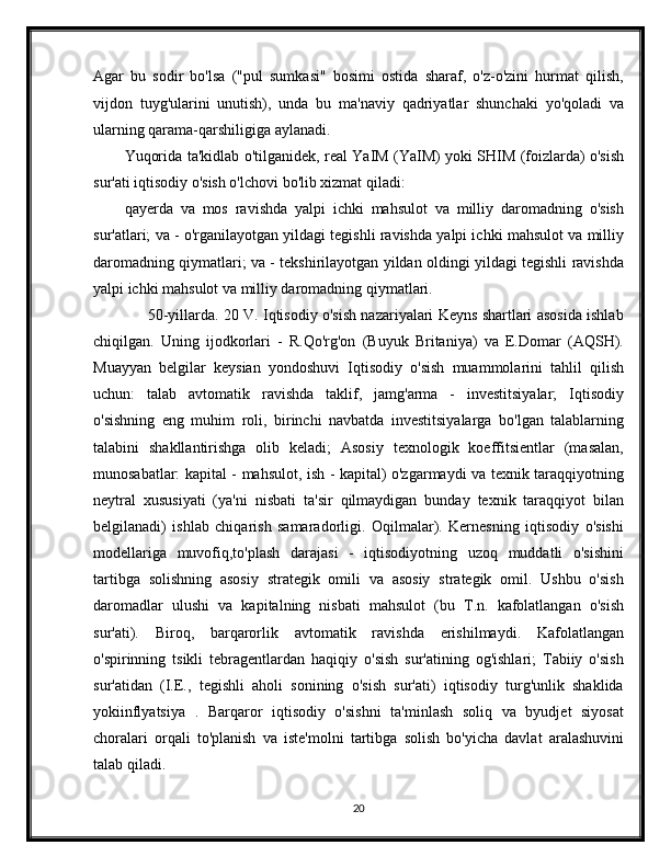 Agar   bu   sodir   bo'lsa   ("pul   sumkasi"   bosimi   ostida   sharaf,   o'z-o'zini   hurmat   qilish,
vijdon   tuyg'ularini   unutish),   unda   bu   ma'naviy   qadriyatlar   shunchaki   yo'qoladi   va
ularning qarama-qarshiligiga aylanadi.
Yuqorida ta'kidlab o'tilganidek, real YaIM (YaIM) yoki SHIM (foizlarda) o'sish
sur'ati iqtisodiy o'sish o'lchovi bo'lib xizmat qiladi:
qayerda   va   mos   ravishda   yalpi   ichki   mahsulot   va   milliy   daromadning   o'sish
sur'atlari; va - o'rganilayotgan yildagi tegishli ravishda yalpi ichki mahsulot va milliy
daromadning qiymatlari; va - tekshirilayotgan yildan oldingi yildagi tegishli ravishda
yalpi ichki mahsulot va milliy daromadning qiymatlari.
       50-yillarda. 20 V. Iqtisodiy o'sish nazariyalari Keyns shartlari asosida ishlab
chiqilgan.   Uning   ijodkorlari   -   R.Qo'rg'on   (Buyuk   Britaniya)   va   E.Domar   (AQSH).
Muayyan   belgilar   keysian   yondoshuvi   Iqtisodiy   o'sish   muammolarini   tahlil   qilish
uchun:   talab   avtomatik   ravishda   taklif,   jamg'arma   -   investitsiyalar;   Iqtisodiy
o'sishning   eng   muhim   roli,   birinchi   navbatda   investitsiyalarga   bo'lgan   talablarning
talabini   shakllantirishga   olib   keladi;   Asosiy   texnologik   koeffitsientlar   (masalan,
munosabatlar: kapital - mahsulot, ish - kapital) o'zgarmaydi va texnik taraqqiyotning
neytral   xususiyati   (ya'ni   nisbati   ta'sir   qilmaydigan   bunday   texnik   taraqqiyot   bilan
belgilanadi)   ishlab   chiqarish   samaradorligi.   Oqilmalar).   Kernesning   iqtisodiy   o'sishi
modellariga   muvofiq,to'plash   darajasi   -   iqtisodiyotning   uzoq   muddatli   o'sishini
tartibga   solishning   asosiy   strategik   omili   va   asosiy   strategik   omil.   Ushbu   o'sish
daromadlar   ulushi   va   kapitalning   nisbati   mahsulot   (bu   T.n.   kafolatlangan   o'sish
sur'ati).   Biroq,   barqarorlik   avtomatik   ravishda   erishilmaydi.   Kafolatlangan
o'spirinning   tsikli   tebragentlardan   haqiqiy   o'sish   sur'atining   og'ishlari;   Tabiiy   o'sish
sur'atidan   (I.E.,   tegishli   aholi   sonining   o'sish   sur'ati)   iqtisodiy   turg'unlik   shaklida
yokiinflyatsiya   .   Barqaror   iqtisodiy   o'sishni   ta'minlash   soliq   va   byudjet   siyosat
choralari   orqali   to'planish   va   iste'molni   tartibga   solish   bo'yicha   davlat   aralashuvini
talab qiladi.
20 