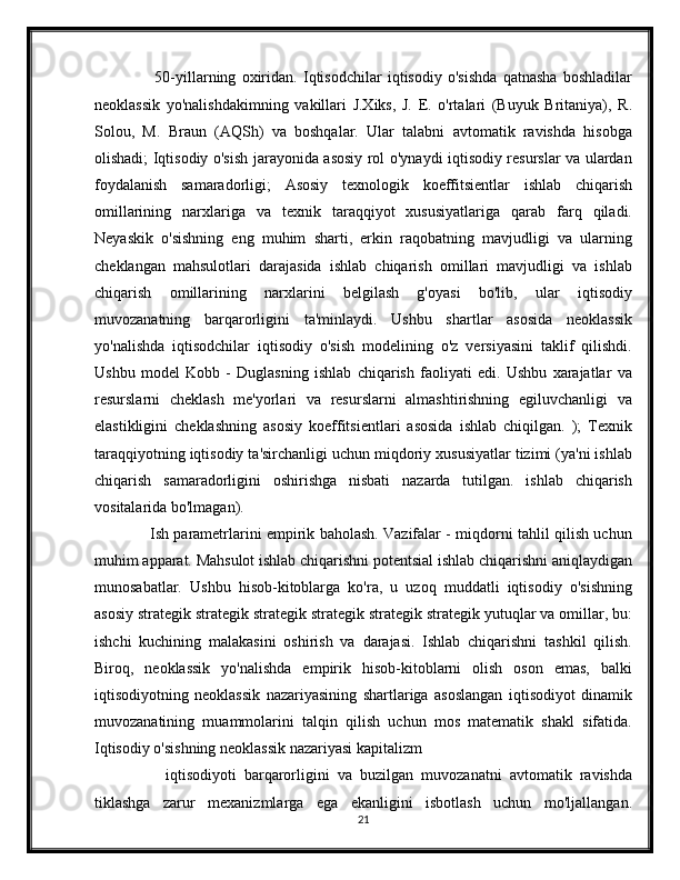           50-yillarning   oxiridan.   Iqtisodchilar   iqtisodiy   o'sishda   qatnasha   boshladilar
neoklassik   yo'nalishdakimning   vakillari   J.Xiks,   J.   E.   o'rtalari   (Buyuk   Britaniya),   R.
Solou,   M.   Braun   (AQSh)   va   boshqalar.   Ular   talabni   avtomatik   ravishda   hisobga
olishadi; Iqtisodiy o'sish jarayonida asosiy rol o'ynaydi iqtisodiy resurslar va ulardan
foydalanish   samaradorligi;   Asosiy   texnologik   koeffitsientlar   ishlab   chiqarish
omillarining   narxlariga   va   texnik   taraqqiyot   xususiyatlariga   qarab   farq   qiladi.
Neyaskik   o'sishning   eng   muhim   sharti,   erkin   raqobatning   mavjudligi   va   ularning
cheklangan   mahsulotlari   darajasida   ishlab   chiqarish   omillari   mavjudligi   va   ishlab
chiqarish   omillarining   narxlarini   belgilash   g'oyasi   bo'lib,   ular   iqtisodiy
muvozanatning   barqarorligini   ta'minlaydi.   Ushbu   shartlar   asosida   neoklassik
yo'nalishda   iqtisodchilar   iqtisodiy   o'sish   modelining   o'z   versiyasini   taklif   qilishdi.
Ushbu   model   Kobb   -   Duglasning   ishlab   chiqarish   faoliyati   edi.   Ushbu   xarajatlar   va
resurslarni   cheklash   me'yorlari   va   resurslarni   almashtirishning   egiluvchanligi   va
elastikligini   cheklashning   asosiy   koeffitsientlari   asosida   ishlab   chiqilgan.   );   Texnik
taraqqiyotning iqtisodiy ta'sirchanligi uchun miqdoriy xususiyatlar tizimi (ya'ni ishlab
chiqarish   samaradorligini   oshirishga   nisbati   nazarda   tutilgan.   ishlab   chiqarish
vositalarida bo'lmagan).
         Ish parametrlarini empirik baholash. Vazifalar - miqdorni tahlil qilish uchun
muhim apparat. Mahsulot ishlab chiqarishni potentsial ishlab chiqarishni aniqlaydigan
munosabatlar.   Ushbu   hisob-kitoblarga   ko'ra,   u   uzoq   muddatli   iqtisodiy   o'sishning
asosiy strategik strategik strategik strategik strategik strategik yutuqlar va omillar, bu:
ishchi   kuchining   malakasini   oshirish   va   darajasi.   Ishlab   chiqarishni   tashkil   qilish.
Biroq,   neoklassik   yo'nalishda   empirik   hisob-kitoblarni   olish   oson   emas,   balki
iqtisodiyotning   neoklassik   nazariyasining   shartlariga   asoslangan   iqtisodiyot   dinamik
muvozanatining   muammolarini   talqin   qilish   uchun   mos   matematik   shakl   sifatida.
Iqtisodiy o'sishning neoklassik nazariyasi kapitalizm
          iqtisodiyoti   barqarorligini   va   buzilgan   muvozanatni   avtomatik   ravishda
tiklashga   zarur   mexanizmlarga   ega   ekanligini   isbotlash   uchun   mo'ljallangan.
21 