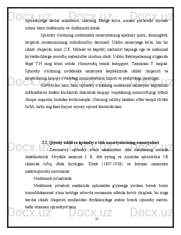 Iqtisodiyotga   davlat   aralashuvi,   ularning   fikriga   ko'ra,   asosan   pul-kredit   siyosati
sohasi bilan cheklanishi va cheklanishi kerak.
         Iqtisodiy o'sishning neokomatik nazariyasining ajralmas qismi, shuningdek,
tarqatish   mexanizmining   izohidirmilliy   daromad.   Ushbu   nazariyaga   ko'ra,   har   bir
ishlab   chiqarish   omili   (I.E.   Mehnat   va   kapital)   mahsulot   hajmiga   ega   va   maksimal
ko'rsatkichlarga muvofiq mahsulotlar ulushini oladi. Ushbu fraktsiyalarning o'zgarishi
faqat   T.N   ning   ta'siri   ostida.   Nomuvofiq   texnik   taraqqiyot.   Taxminan   T.   haqida.
Iqtisodiy   o'sishning   neoklassik   nazariyasi   kapitalizmda   ishlab   chiqarish   va
tarqatishning haqiqiy o'rtasidagi munosabatlarni buzish va yashirishga qaratilgan.
         CoNNAIan  ham,  ham  iqtisodiy  o'sishning   neoklassik  nazariyasi  kapitalizm
ziddiyatlarini   keskin   kuchayish   sharoitida   haqiqiy   voqelikning   nomuvofiqligi   tufayli
chuqur inqirozni boshdan kechirmoqda. Ularning uslubiy bazalari o'tkir tanqid ob'ekti
bo'lib, hatto eng kam burjori siyosiy iqtisod doirasida ham.
         2.2. Qiyosiy tahlil va iqtisodiy o'sish nazariyalarining xususiyatlari
          Zamonaviy   iqtisodiy   o'sish   nazariyalari   ikki   manbaning   asosida
shakllantirildi:   Neyskik   nazariya   J.   B.   deb   ayting   va   Amerika   iqtisodchisi   J.B
ishlarida   to'liq   ifoda   kiritilgan.   Klark   (1847-1938)   va   keysian   nazariyasi
makroiqtisodiy muvozanat.
Neoklassik yo'nalishda.
Neoklassik   yo'nalish   markazida   optimatika   g'oyasiga   yordam   beradi   bozor
tizimiMukammal o'zini tartibga soluvchi mexanizm sifatida ko'rib chiqiladi, bu sizga
barcha   ishlab   chiqarish   omillaridan   foydalanishga   imkon   beradi   iqtisodiy   mavzu,
balki umuman iqtisodiyot ham.
22 