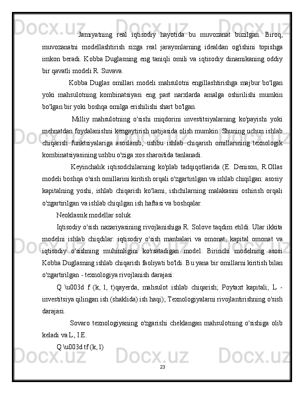           Jamiyatning   real   iqtisodiy   hayotida   bu   muvozanat   buzilgan.   Biroq,
muvozanatni   modellashtirish   sizga   real   jarayonlarning   idealdan   og'ishini   topishga
imkon   beradi.   Kobba   Duglasning   eng   taniqli   omili   va   iqtisodiy   dinamikaning   oddiy
bir qavatli modeli R. Suvava.
          Kobba   Duglas   omillari   modeli   mahsulotni   engillashtirishga   majbur   bo'lgan
yoki   mahsulotning   kombinatsiyasi   eng   past   narxlarda   amalga   oshirilishi   mumkin
bo'lgan bir yoki boshqa omilga erishilishi shart bo'lgan.
          Milliy   mahsulotning   o'sishi   miqdorini   investitsiyalarning   ko'payishi   yoki
mehnatdan foydalanishni kengaytirish natijasida olish mumkin. Shuning uchun ishlab
chiqarish   funktsiyalariga   asoslanib,   ushbu   ishlab   chiqarish   omillarining   texnologik
kombinatsiyasining ushbu o'ziga xos sharoitida tanlanadi.
          Keyinchalik   iqtisodchilarning   ko'plab   tadqiqotlarida   (E.   Denison,   R.Ollas
modeli boshqa o'sish omillarini kiritish orqali o'zgartirilgan va ishlab chiqilgan: asosiy
kapitalning   yoshi,   ishlab   chiqarish   ko'lami,   ishchilarning   malakasini   oshirish   orqali
o'zgartirilgan va ishlab chiqilgan ish haftasi va boshqalar.
Neoklassik modellar soluk.
Iqtisodiy o'sish nazariyasining rivojlanishiga R. Solove taqdim etildi. Ular ikkita
modelni   ishlab   chiqdilar:   iqtisodiy   o'sish   manbalari   va   omonat,   kapital   omonat   va
iqtisodiy   o'sishning   muhimligini   ko'rsatadigan   model.   Birinchi   modelning   asosi
Kobba Duglasning ishlab chiqarish faoliyati bo'ldi. Bu yana bir omillarni kiritish bilan
o'zgartirilgan - texnologiya rivojlanish darajasi:
Q   \u003d   f   (k,   l,   t)qayerda,   mahsulot   ishlab   chiqarish;   Poytaxt   kapitali;   L   -
investitsiya qilingan ish (shaklida) ish haqi); Texnologiyalarni rivojlantirishning o'sish
darajasi.
          Sovaro   texnologiyaning   o'zgarishi   cheklangan   mahsulotning   o'sishiga   olib
keladi va L, I.E.
Q \u003d tf (k, l) 
23 