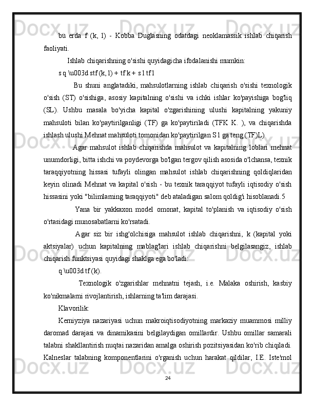 bu   erda   f   (k,   l)   -   Kobba   Duglasning   odatdagi   neoklamassik   ishlab   chiqarish
faoliyati.
     Ishlab chiqarishning o'sishi quyidagicha ifodalanishi mumkin:
s q \u003d stf (k, l) + tf k + s l tf l
          Bu   shuni   anglatadiki,   mahsulotlarning   ishlab   chiqarish   o'sishi   texnologik
o'sish   (ST)   o'sishiga,   asosiy   kapitalning   o'sishi   va   ichki   ishlar   ko'payishiga   bog'liq
(SL).   Ushbu   masala   bo'yicha   kapital   o'zgarishining   ulushi   kapitalning   yakuniy
mahsuloti   bilan   ko'paytirilganligi   (TF)   ga   ko'paytiriladi   (TFK   K.   ),   va   chiqarishda
ishlash ulushi Mehnat mahsuloti tomonidan ko'paytirilgan S l ga teng (TF)L)
          Agar   mahsulot   ishlab   chiqarishda   mahsulot   va   kapitalning   loblari   mehnat
unumdorligi, bitta ishchi va poydevorga bo'lgan tergov qilish asosida o'lchansa, texnik
taraqqiyotning   hissasi   tufayli   olingan   mahsulot   ishlab   chiqarishning   qoldiqlaridan
keyin   olinadi   Mehnat   va   kapital   o'sish   -   bu   texnik   taraqqiyot   tufayli   iqtisodiy   o'sish
hissasini yoki "bilimlarning taraqqiyoti" deb ataladigan salom qoldig'i hisoblanadi.5
          Yana   bir   yakkaxon   model   omonat,   kapital   to'planish   va   iqtisodiy   o'sish
o'rtasidagi munosabatlarni ko'rsatadi.
          Agar   siz   bir   ishg'olchisiga   mahsulot   ishlab   chiqarishni,   k   (kapital   yoki
aktsiyalar)   uchun   kapitalning   mablag'lari   ishlab   chiqarishni   belgilasangiz,   ishlab
chiqarish funktsiyasi quyidagi shaklga ega bo'ladi:
q \u003d tf (k).
          Texnologik   o'zgarishlar   mehnatni   tejash,   i.e.   Malaka   oshirish,   kasbiy
ko'nikmalarni rivojlantirish, ishlarning ta'lim darajasi.
Klavorilik:
Kerniyziya   nazariyasi   uchun   makroiqtisodiyotning   markaziy   muammosi   milliy
daromad   darajasi   va   dinamikasini   belgilaydigan   omillardir.   Ushbu   omillar   samarali
talabni shakllantirish nuqtai nazaridan amalga oshirish pozitsiyasidan ko'rib chiqiladi.
Kalneslar   talabning   komponentlarini   o'rganish   uchun   harakat   qildilar,   I.E.   Iste'mol
24
