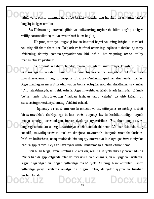 qilish va to'plash, shuningdek, ushbu tarkibiy qismlarning harakati va umuman talabi
bog'liq bo'lgan omillar.
Bu   Kalnesning   iste'mol   qilish   va   kalizlarning   to'planishi   bilan   bog'liq   bo'lgan
milliy daromadlar hajmi va dinamikasi bilan bog'liq.
         Ko'proq sarmoya, bugungi kunda iste'mol hajmi va uning istiqbolli shartlari
va istiqbolli shart-sharoitlar. To'plash va iste'mol o'rtasidagi oqilona nisbatlar iqtisodiy
o'sishning   doimiy   qarama-qariyotlaridan   biri   bo'lib,   bir   vaqtning   o'zida   milliy
mahsulotni ko'paytirish.
B   Ida   omonat   o'sishi.   iqtisodiy   ma'no   vositalarni   investitsiya   tovarlari   uchun
sarflanadigan   narsalarni   sotib   olishdan   foydalanishni   anglatadi.   Omonat   va
investitsiyalarning tengligi  barqaror  iqtisodiy o'sishning  ajralmas shartlaridan biridir.
Agar mablag'lar investitsiyadan yuqori bo'lsa, ortiqcha zaxiralar shakllansa, uskunalar
to'liq ishlatilmaydi, ishsizlik oshadi. Agar  investitsiya  talabi  tejash hajmidan oldinda
bo'lsa,   unda   iqtisodiyotning   "haddan   tashqari   qizib   ketishi"   ga   olib   keladi,   bu
narxlarning investitsiyalarning o'sishini oshirdi.
            Iqtisodiy   o'sish   dinamikasida   omonat   va   investitsiyalar   o'rtasidagi   nisbati
biroz   murakkab   shaklga   ega   bo'ladi.   Axir,   bugungi   kunda   kechiktiriladigan   tejash
ertaga   amalga   oshiriladigan   investitsiyalarga   aylantiriladi.   Bu   shuni   anglatadiki,
bugungi omonatlar ertangi investitsiyalar bilan tanishishi kerak. Va bu holda, ularning
tasodif,   muvofiqlashtirish   ma'lum   darajada   muammoli   darajada   murakkablashadi.
Ma'lum bo'lishicha, uzoq muddatda biz haqiqiy omonat va kutilayotgan investitsiyalar
haqida gapiramiz. Keysian nazariyasi ushbu muammoga alohida e'tibor beradi.
Shu bilan birga, shuni unutmaslik kerakki, real YaIM yoki shaxsiy daromadning
o'sishi haqida gap ketganda, ular doimiy ravishda o'lchanadi, ya'ni. yagona narxlarda.
Agar   o'rganilgan   va   o'tgan   yillardagi   YaIM   yoki   SHning   hisob-kitoblari   ushbu
yillardagi   joriy   narxlarda   amalga   oshirilgan   bo'lsa,   deflyator   qiymatiga   tuzatish
kiritish kerak.
25 