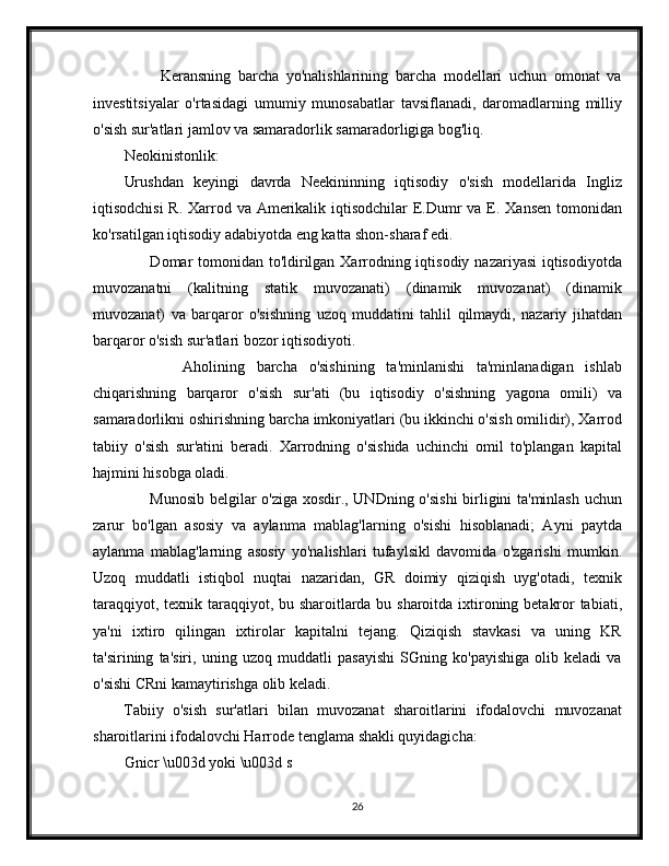           Keransning   barcha   yo'nalishlarining   barcha   modellari   uchun   omonat   va
investitsiyalar   o'rtasidagi   umumiy   munosabatlar   tavsiflanadi,   daromadlarning   milliy
o'sish sur'atlari jamlov va samaradorlik samaradorligiga bog'liq. 
Neokinistonlik:
Urushdan   keyingi   davrda   Neekininning   iqtisodiy   o'sish   modellarida   Ingliz
iqtisodchisi  R. Xarrod va Amerikalik iqtisodchilar  E.Dumr  va E. Xansen  tomonidan
ko'rsatilgan iqtisodiy adabiyotda eng katta shon-sharaf edi.
         Domar tomonidan to'ldirilgan Xarrodning iqtisodiy nazariyasi  iqtisodiyotda
muvozanatni   (kalitning   statik   muvozanati)   (dinamik   muvozanat)   (dinamik
muvozanat)   va   barqaror   o'sishning   uzoq   muddatini   tahlil   qilmaydi,   nazariy   jihatdan
barqaror o'sish sur'atlari bozor iqtisodiyoti.
          Aholining   barcha   o'sishining   ta'minlanishi   ta'minlanadigan   ishlab
chiqarishning   barqaror   o'sish   sur'ati   (bu   iqtisodiy   o'sishning   yagona   omili)   va
samaradorlikni oshirishning barcha imkoniyatlari (bu ikkinchi o'sish omilidir), Xarrod
tabiiy   o'sish   sur'atini   beradi.   Xarrodning   o'sishida   uchinchi   omil   to'plangan   kapital
hajmini hisobga oladi.
         Munosib belgilar o'ziga xosdir., UNDning o'sishi  birligini ta'minlash uchun
zarur   bo'lgan   asosiy   va   aylanma   mablag'larning   o'sishi   hisoblanadi;   Ayni   paytda
aylanma   mablag'larning   asosiy   yo'nalishlari   tufaylsikl   davomida   o'zgarishi   mumkin.
Uzoq   muddatli   istiqbol   nuqtai   nazaridan,   GR   doimiy   qiziqish   uyg'otadi,   texnik
taraqqiyot, texnik taraqqiyot, bu sharoitlarda bu sharoitda ixtironing betakror tabiati,
ya'ni   ixtiro   qilingan   ixtirolar   kapitalni   tejang.   Qiziqish   stavkasi   va   uning   KR
ta'sirining   ta'siri,   uning   uzoq   muddatli   pasayishi   SGning   ko'payishiga   olib   keladi   va
o'sishi CRni kamaytirishga olib keladi.
Tabiiy   o'sish   sur'atlari   bilan   muvozanat   sharoitlarini   ifodalovchi   muvozanat
sharoitlarini ifodalovchi Harrode tenglama shakli quyidagicha:
Gnicr \u003d yoki \u003d s
26 