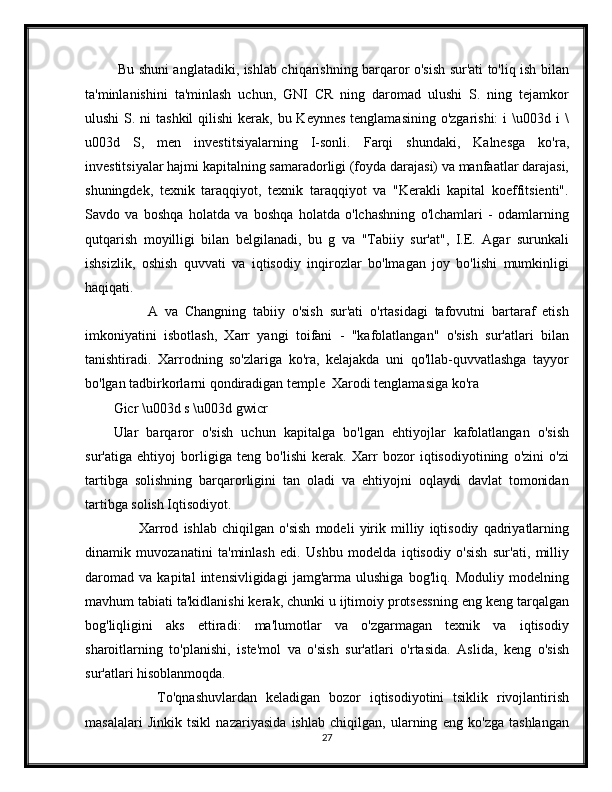   Bu shuni anglatadiki, ishlab chiqarishning barqaror o'sish sur'ati to'liq ish bilan
ta'minlanishini   ta'minlash   uchun,   GNI   CR   ning   daromad   ulushi   S.   ning   tejamkor
ulushi  S. ni  tashkil  qilishi  kerak, bu Keynnes  tenglamasining  o'zgarishi:  i  \u003d i  \
u003d   S,   men   investitsiyalarning   I-sonli.   Farqi   shundaki,   Kalnesga   ko'ra,
investitsiyalar hajmi kapitalning samaradorligi (foyda darajasi) va manfaatlar darajasi,
shuningdek,   texnik   taraqqiyot,   texnik   taraqqiyot   va   "Kerakli   kapital   koeffitsienti".
Savdo   va   boshqa   holatda   va   boshqa   holatda   o'lchashning   o'lchamlari   -   odamlarning
qutqarish   moyilligi   bilan   belgilanadi,   bu   g   va   "Tabiiy   sur'at",   I.E.   Agar   surunkali
ishsizlik,   oshish   quvvati   va   iqtisodiy   inqirozlar   bo'lmagan   joy   bo'lishi   mumkinligi
haqiqati.
          A   va   Changning   tabiiy   o'sish   sur'ati   o'rtasidagi   tafovutni   bartaraf   etish
imkoniyatini   isbotlash,   Xarr   yangi   toifani   -   "kafolatlangan"   o'sish   sur'atlari   bilan
tanishtiradi.   Xarrodning   so'zlariga   ko'ra,   kelajakda   uni   qo'llab-quvvatlashga   tayyor
bo'lgan tadbirkorlarni qondiradigan temple  Xarodi tenglamasiga ko'ra
Gicr \u003d s \u003d gwicr
Ular   barqaror   o'sish   uchun   kapitalga   bo'lgan   ehtiyojlar   kafolatlangan   o'sish
sur'atiga   ehtiyoj   borligiga   teng   bo'lishi   kerak.   Xarr   bozor   iqtisodiyotining   o'zini   o'zi
tartibga   solishning   barqarorligini   tan   oladi   va   ehtiyojni   oqlaydi   davlat   tomonidan
tartibga solish Iqtisodiyot.
          Xarrod   ishlab   chiqilgan   o'sish   modeli   yirik   milliy   iqtisodiy   qadriyatlarning
dinamik   muvozanatini   ta'minlash   edi.   Ushbu   modelda   iqtisodiy   o'sish   sur'ati,   milliy
daromad   va   kapital   intensivligidagi   jamg'arma   ulushiga   bog'liq.   Moduliy   modelning
mavhum tabiati ta'kidlanishi kerak, chunki u ijtimoiy protsessning eng keng tarqalgan
bog'liqligini   aks   ettiradi:   ma'lumotlar   va   o'zgarmagan   texnik   va   iqtisodiy
sharoitlarning   to'planishi,   iste'mol   va   o'sish   sur'atlari   o'rtasida.   Aslida,   keng   o'sish
sur'atlari hisoblanmoqda.
          To'qnashuvlardan   keladigan   bozor   iqtisodiyotini   tsiklik   rivojlantirish
masalalari   Jinkik   tsikl   nazariyasida   ishlab   chiqilgan,   ularning   eng   ko'zga   tashlangan
27 