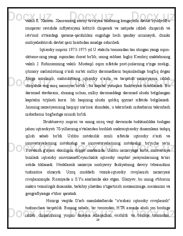 vakili E. Xansen. Xansenning asosiy tavsiyasi talabning kengayishi davlat byudjetiBu
muqarrar   ravishda   inflyatsiyani   keltirib   chiqaradi   va   natijada   ishlab   chiqarish   va
iste'mol   o'rtasidagi   qarama-qarshilikni   engishga   hech   qanday   urinmaydi,   chunki
moliyalashtirish davlat qarz hisobidan amalga oshiriladi.
     Iqtisodiy inqiroz 1973-1975 yil U etakchi tomonidan tan olingan yangi oqim-
oktume-ning yangi oqimidan iborat bo'lib, uning rahbari Ingliz Kembrij maktabining
vakili   J.   Robinsonning   vakili.   Mustaqil   oqim   sifatida   post-jinlarning   o'ziga   xosligi,
ijtimoiy   mahsulotning   o'sish   sur'ati   milliy   daromadlarni   taqsimlashiga   bog'liq   degan
fikrga   asoslanib,   mahsulotning   iqtisodiy   o'sishi   va   tarqatish   nazariyasini   ishlab
chiqishda eng aniq namoyon bo'ldi , bu kapital yutuqlari funktsiyasi hisoblanadi. Bu
daromad stavkasini,  shuning uchun, milliy daromaddagi  daromad ulushi  belgilangan
kapitalni   to'plash   kursi.   Ish   haqining   ulushi   qoldiq   qiymat   sifatida   belgilanadi.
Jinsning nazariyasining haqiqiy ma'nosi shundaki, u takrorlash nisbatlarini takrorlash
nisbatlarini bog'lashga urinish bo'ldi.
          Strukturaviy   inqiroz   va   uning   uzoq   vaqt   davomida   tushkunlikka   tushgan
jahon iqtisodiyoti 70-yillarning o'rtalaridan boshlab makroiqtisodiy dinamikani tadqiq
qilish   sabab   bo'ldi.   Ushbu   notekislik   omili   sifatida   iqtisodiy   o'sish   va
innovatsiyalarning   notekisligi   va   innovatsiyalarining   notekisligi   bo'yicha   ya'ni
Yovekish   g'oyasi   ekanligini   diqqat   markazida.   Ushbu   nazariyaga   ko'ra,   innovatsiya
buziladi   iqtisodiy   muvozanatKeyinchalik   iqtisodiy   raqobat   jarayonlarining   ta'siri
ostida   tiklanadi.   Neoklassik   nazariya   moliyaviy   faoliyatning   davriy   tebranishini
tushuntira   olmaydi.   Uzoq   muddatli   texnik-iqtisodiy   rivojlanish   nazariyasi
rivojlanmoqda.   Rossiyada   u   S.Yu   asarlarida   aks   etgan.   Glazyev,   bu   uning   e'tiborini
makro texnologik dinamika, tarkibiy jihatdan o'zgartirish mexanizmiga, mexanizm va
geografiyasiga e'tibor qaratadi.
          Hozirgi   vaqtda   G'arb   mamlakatlarida   "o'sishsiz   iqtisodiy   rivojlanish"
tushunchasi   tarqatildi.  Buning   sababi,   bir  tomondan,  HTR  asosida  aholi  jon  boshiga
ishlab   chiqarishning   yuqori   darajasi   allaqachon   erishildi   va   boshqa   tomondan,
28 