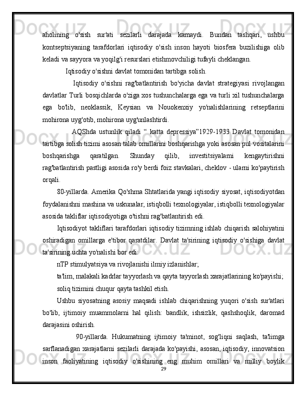 aholining   o'sish   sur'ati   sezilarli   darajada   kamaydi.   Bundan   tashqari,   ushbu
kontseptsiyaning   tarafdorlari   iqtisodiy   o'sish   inson   hayoti   biosfera   buzilishiga   olib
keladi va sayyora va yoqilg'i resurslari etishmovchiligi tufayli cheklangan.
     Iqtisodiy o'sishni davlat tomonidan tartibga solish.
          Iqtisodiy   o'sishni   rag'batlantirish   bo'yicha   davlat   strategiyasi   rivojlangan
davlatlar Turli bosqichlarda o'ziga xos tushunchalarga ega va turli xil tushunchalarga
ega   bo'lib,   neoklassik,   Keysian   va   Nouokenxiy   yo'nalishlarining   retseptlarini
mohirona uyg'otib, mohirona uyg'unlashtirdi.
          AQShda   ustunlik   qiladi   “   katta   depressiya”1929-1933   Davlat   tomonidan
tartibga solish tizimi asosan talab omillarini boshqarishga yoki asosan pul vositalarini
boshqarishga   qaratilgan.   Shunday   qilib,   investitsiyalarni   kengaytirishni
rag'batlantirish pastligi asosida ro'y berdi foiz stavkalari, cheklov - ularni ko'paytirish
orqali.
80-yillarda. Amerika Qo'shma Shtatlarida yangi iqtisodiy siyosat, iqtisodiyotdan
foydalanishni mashina va uskunalar, istiqbolli texnologiyalar, istiqbolli texnologiyalar
asosida takliflar iqtisodiyotiga o'tishni rag'batlantirish edi.
Iqtisodiyot takliflari tarafdorlari iqtisodiy tizimning ishlab chiqarish salohiyatini
oshiradigan   omillarga   e'tibor   qaratdilar.   Davlat   ta'sirining   iqtisodiy   o'sishiga   davlat
ta'sirining uchta yo'nalishi bor edi:
nTP stimulyatsiya va rivojlanishi ilmiy izlanishlar;
ta'lim, malakali kadrlar tayyorlash va qayta tayyorlash xarajatlarining ko'payishi;
soliq tizimini chuqur qayta tashkil etish.
Ushbu   siyosatning   asosiy   maqsadi   ishlab   chiqarishning   yuqori   o'sish   sur'atlari
bo'lib,   ijtimoiy   muammolarni   hal   qilish:   bandlik,   ishsizlik,   qashshoqlik,   daromad
darajasini oshirish.
          90-yillarda.   Hukumatning   ijtimoiy   ta'minot,   sog'liqni   saqlash,   ta'limga
sarflanadigan xarajatlarni  sezilarli  darajada  ko'payishi,  asosan,  iqtisodiy, innovatsion
inson   faoliyatining   iqtisodiy   o'sishining   eng   muhim   omillari   va   milliy   boylik
29 