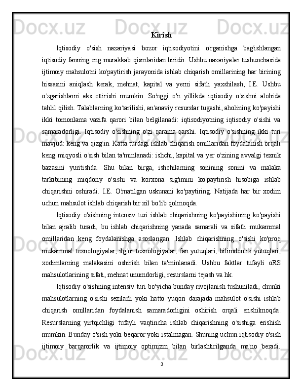 Kirish
Iqtisodiy   o'sish   nazariyasi   bozor   iqtisodiyotini   o'rganishga   bag'ishlangan
iqtisodiy fanning eng murakkab qismlaridan biridir. Ushbu nazariyalar tushunchasida
ijtimoiy mahsulotni ko'paytirish jarayonida ishlab chiqarish omillarining har birining
hissasini   aniqlash   kerak,   mehnat,   kapital   va   yerni   sifatli   yaxshilash,   I.E.   Ushbu
o'zgarishlarni   aks   ettirishi   mumkin.   So'nggi   o'n   yillikda   iqtisodiy   o'sishni   alohida
tahlil qilish. Talablarning ko'tarilishi, an'anaviy resurslar tugashi, aholining ko'payishi
ikki   tomonlama   vazifa   qarori   bilan   belgilanadi:   iqtisodiyotning   iqtisodiy   o'sishi   va
samaradorligi.   Iqtisodiy   o'sishning   o'zi   qarama-qarshi.   Iqtisodiy   o'sishning   ikki   turi
mavjud: keng va qizg'in. Katta turdagi ishlab chiqarish omillaridan foydalanish orqali
keng miqyosli o'sish bilan ta'minlanadi: ishchi, kapital va yer o'zining avvalgi texnik
bazasini   yuritishda.   Shu   bilan   birga,   ishchilarning   sonining   sonini   va   malaka
tarkibining   miqdoriy   o'sishi   va   korxona   sig'imini   ko'paytirish   hisobiga   ishlab
chiqarishni   oshiradi.   I.E.   O'rnatilgan   uskunani   ko'paytiring.   Natijada   har   bir   xodim
uchun mahsulot ishlab chiqarish bir xil bo'lib qolmoqda.
Iqtisodiy   o'sishning   intensiv   turi   ishlab   chiqarishning   ko'payishining   ko'payishi
bilan   ajralib   turadi,   bu   ishlab   chiqarishning   yanada   samarali   va   sifatli   mukammal
omillaridan   keng   foydalanishga   asoslangan.   Ishlab   chiqarishning   o'sishi   ko'proq
mukammal texnologiyalar, ilg'or texnologiyalar, fan yutuqlari, bilimdonlik yutuqlari,
xodimlarning   malakasini   oshirish   bilan   ta'minlanadi.   Ushbu   faktlar   tufayli   oRS
mahsulotlarining sifati, mehnat unumdorligi, resurslarni tejash va hk.
Iqtisodiy o'sishning intensiv turi bo'yicha bunday rivojlanish tushuniladi, chunki
mahsulotlarning   o'sishi   sezilarli   yoki   hatto   yuqori   darajada   mahsulot   o'sishi   ishlab
chiqarish   omillaridan   foydalanish   samaradorligini   oshirish   orqali   erishilmoqda.
Resurslarning   yirtqichligi   tufayli   vaqtincha   ishlab   chiqarishning   o'sishiga   erishish
mumkin. Bunday o'sish yoki beqaror yoki istalmagan. Shuning uchun iqtisodiy o'sish
ijtimoiy   barqarorlik   va   ijtimoiy   optimizm   bilan   birlashtirilganda   ma'no   beradi.
3 