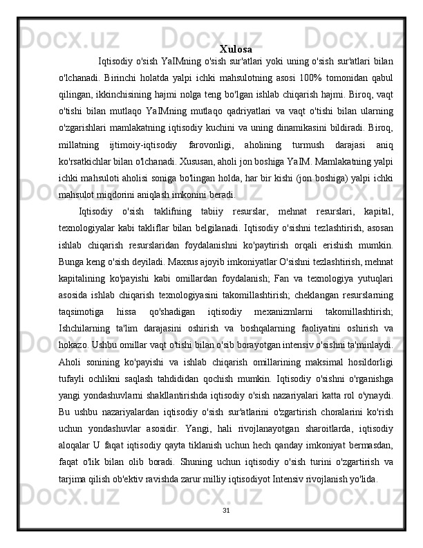 Xulosa
           Iqtisodiy o'sish YaIMning o'sish  sur'atlari  yoki  uning o'sish  sur'atlari  bilan
o'lchanadi.   Birinchi   holatda   yalpi   ichki   mahsulotning   asosi   100%   tomonidan   qabul
qilingan, ikkinchisining hajmi nolga teng bo'lgan ishlab chiqarish hajmi. Biroq, vaqt
o'tishi   bilan   mutlaqo   YaIMning   mutlaqo   qadriyatlari   va   vaqt   o'tishi   bilan   ularning
o'zgarishlari   mamlakatning   iqtisodiy   kuchini   va   uning   dinamikasini   bildiradi.   Biroq,
millatning   ijtimoiy-iqtisodiy   farovonligi,   aholining   turmush   darajasi   aniq
ko'rsatkichlar bilan o'lchanadi. Xususan, aholi jon boshiga YaIM. Mamlakatning yalpi
ichki mahsuloti aholisi soniga bo'lingan holda, har bir kishi (jon boshiga) yalpi ichki
mahsulot miqdorini aniqlash imkonini beradi.
Iqtisodiy   o'sish   taklifning   tabiiy   resurslar,   mehnat   resurslari,   kapital,
texnologiyalar   kabi   takliflar   bilan   belgilanadi.   Iqtisodiy   o'sishni   tezlashtirish,   asosan
ishlab   chiqarish   resurslaridan   foydalanishni   ko'paytirish   orqali   erishish   mumkin.
Bunga keng o'sish deyiladi. Maxsus ajoyib imkoniyatlar O'sishni tezlashtirish, mehnat
kapitalining   ko'payishi   kabi   omillardan   foydalanish;   Fan   va   texnologiya   yutuqlari
asosida   ishlab   chiqarish   texnologiyasini   takomillashtirish;   cheklangan   resurslarning
taqsimotiga   hissa   qo'shadigan   iqtisodiy   mexanizmlarni   takomillashtirish;
Ishchilarning   ta'lim   darajasini   oshirish   va   boshqalarning   faoliyatini   oshirish   va
hokazo. Ushbu omillar vaqt o'tishi bilan o'sib borayotgan intensiv o'sishni ta'minlaydi.
Aholi   sonining   ko'payishi   va   ishlab   chiqarish   omillarining   maksimal   hosildorligi
tufayli   ochlikni   saqlash   tahdididan   qochish   mumkin.   Iqtisodiy   o'sishni   o'rganishga
yangi yondashuvlarni  shakllantirishda iqtisodiy o'sish nazariyalari katta rol o'ynaydi.
Bu   ushbu   nazariyalardan   iqtisodiy   o'sish   sur'atlarini   o'zgartirish   choralarini   ko'rish
uchun   yondashuvlar   asosidir.   Yangi,   hali   rivojlanayotgan   sharoitlarda,   iqtisodiy
aloqalar   U   faqat   iqtisodiy   qayta   tiklanish   uchun   hech   qanday   imkoniyat   bermasdan,
faqat   o'lik   bilan   olib   boradi.   Shuning   uchun   iqtisodiy   o'sish   turini   o'zgartirish   va
tarjima qilish ob'ektiv ravishda zarur milliy iqtisodiyot Intensiv rivojlanish yo'lida.
                                
31 