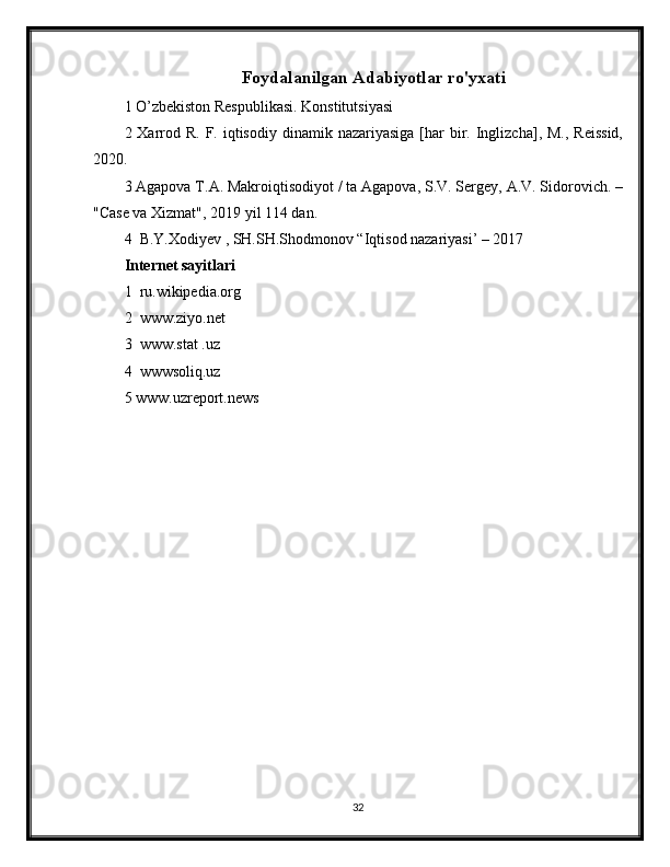 Foydalanilgan Adabiyotlar ro'yxati
1 O’zbekiston Respublikasi. Konstitutsiyasi 
2 Xarrod R.  F. iqtisodiy  dinamik  nazariyasiga  [har   bir.  Inglizcha],  M.,  Reissid,
2020.
3 Agapova T.A. Makroiqtisodiyot / ta Agapova, S.V. Sergey, A.V. Sidorovich. –
"Case va Xizmat", 2019 yil 114 dan.
4  B.Y.Xodiyev , SH.SH.Shodmonov “Iqtisod nazariyasi’ – 2017
Internet sayitlari
1  ru.wikipedia.org
2  www.ziyo.net
3  www.stat .uz
4  wwwsoliq.uz
5 www.uzreport.news
32 