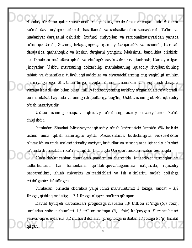 Bunday o'sish bir qator muvozanatli maqsadlarga erishishni o'z ichiga oladi. Bu: umr
ko'rish   davomiyligini   oshirish,   kasallanish   va   shikastlanishni   kamaytirish;   Ta'lim   va
madaniyat   darajasini   oshirish;   Iste'mol   ehtiyojlari   va   ratsionalizatsiyasidan   yanada
to'liq   qondirish;   Sizning   kelajagingizga   ijtimoiy   barqarorlik   va   ishonch;   turmush
darajasida   qashshoqlik   va   keskin   farqlarni   yengish;   Maksimal   bandlikka   erishish;
atrof-muhitni   muhofaza   qilish   va   ekologik   xavfsizlikni   rivojlantirish;   Kamaytirilgan
jinoyatlar.   Ushbu   mavzuning   dolzarbligi   mamlakatning   iqtisodiy   rivojlanishining
tabiati   va   dinamikasi   tufayli   iqtisodchilar   va   siyosatchilarning   eng   yaqinligi   muhim
ahamiyatga   ega.   Shu   bilan   birga,   rivojlanishning   dinamikasi   va   rivojlanish   darajasi
yuzaga keladi, shu bilan birga, milliy iqtisodiyotning tarkibiy o'zgarishlari ro'y beradi,
bu mamlakat hayotida va uning istiqbollariga bog'liq. Ushbu ishning ob'ekti iqtisodiy
o'sish nazariyaidir.
Ushbu   ishning   maqsadi   iqtisodiy   o'sishning   asosiy   nazariyalarini   ko'rib
chiqishdir. 
Jumladan   Shavkat   Mirziyoyev   iqtisodiy   o'sish   ko'rsatkichi   kamida   6%   bo'lishi
uchun   nima   qilish   zarurligini   aytdi.   Prezidentimiz   boshchiligida   videoselektor
o tkazildi va unda makroiqtisodiy vaziyat, hududlar va tarmoqlarda iqtisodiy o sishniʻ ʻ
ta minlash masalalari ko'rib chiqildi.  Bu haqda Uzreport muxbiri xabar bermoqda. 
ʼ
Unda   davlat   rahbari   murakkab   pandemiya   sharoitida,   iqtisodiyot   tarmoqlari   va
tadbirkorlarni   har   tomonlama   qo llab-quvvatlaganimiz   natijasida,   iqtisodiy	
ʻ
barqarorlikni,   ishlab   chiqarish   ko rsatkichlari   va   ish   o rinlarini   saqlab   qolishga	
ʻ ʻ
erishilganini ta'kidlagan. 
Jumladan,   birinchi   chorakda   yalpi   ichki   mahsulotimiz   3   foizga,   sanoat   –   3,8
foizga, qishloq xo jaligi – 3,1 foizga o sgani ma'lum qilingan. 	
ʻ ʻ
Davlat   byudjeti   daromadlari   prognozga   nisbatan   1,9   trillion   so mga   (5,7   foiz),	
ʻ
jumladan   soliq   tushumlari   1,5   trillion   so mga   (6,1   foiz)   ko paygan.   Eksport   hajmi	
ʻ ʻ
yanvar-aprel oylarida 3,2 milliard dollarni (prognozga nisbatan 17 foizga ko p) tashkil	
ʻ
qilgan.
4 