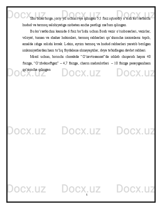 Shu bilan birga, joriy yil uchun reja qilingan 5,1 foiz iqtisodiy o sish ko rsatkichiʻ ʻ
hudud va tarmoq salohiyatiga nisbatan ancha pastligi ma'lum qilingan. 
Bu ko rsatkichni kamida 6 foiz bo lishi uchun Bosh vazir o rinbosarlari, vazirlar,	
ʻ ʻ ʻ
viloyat,   tuman   va   shahar   hokimlari,   tarmoq   rahbarlari   qo shimcha   zaxiralarni   topib,	
ʻ
amalda ishga solishi kerak. Lekin, ayrim tarmoq va hudud rahbarlari yaratib berilgan
imkoniyatlardan ham to liq foydalana olmayaptilar, deya ta'kidlagan davlat rahbari.	
ʻ
Misol   uchun,   birinchi   chorakda   “O zavtosanoat”da   ishlab   chiqarish   hajmi   40	
ʻ
foizga, “O zbekneftgaz” – 4,7 foizga, charm mahsulotlari   – 10 foizga pasayganiham	
ʻ
qo'simcha qilingan
                 
5 