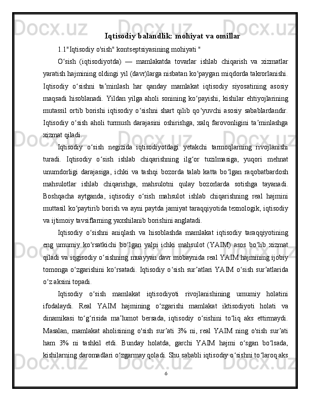 Iqtisodiy balandlik: mohiyat va omillar
1.1"Iqtisodiy o'sish" kontseptsiyasining mohiyati "
O sish   (iqtisodiyotda)   —   mamlakatda   tovarlar   ishlab   chiqarish   va   xizmatlarʻ
yaratish hajmining oldingi yil (davr)larga nisbatan ko paygan miqdorda takrorlanishi.	
ʻ
Iqtisodiy   o sishni   ta minlash   har   qanday   mamlakat   iqtisodiy   siyosatining   asosiy	
ʻ ʼ
maqsadi   hisoblanadi.   Yildan   yilga   aholi   sonining  ko payishi,   kishilar   ehtiyojlarining	
ʻ
mutassil   ortib   borishi   iqtisodiy   o sishni   shart   qilib   qo yuvchi   asosiy   sabablardandir.	
ʻ ʻ
Iqtisodiy   o sish   aholi   turmush   darajasini   oshirishga,   xalq   farovonligini   ta minlashga	
ʻ ʼ
xizmat qiladi.
Iqtisodiy   o sish   negizida   iqtisodiyotdagi   yetakchi   tarmoqlarning   rivojlanishi	
ʻ
turadi.   Iqtisodiy   o sish   ishlab   chiqarishning   ilg or   tuzilmasiga,   yuqori   mehnat	
ʻ ʻ
unumdorligi   darajasiga,   ichki   va   tashqi   bozorda   talab   katta   bo lgan   raqobatbardosh	
ʻ
mahsulotlar   ishlab   chiqarishga,   mahsulotni   qulay   bozorlarda   sotishga   tayanadi.
Boshqacha   aytganda,   iqtisodiy   o sish   mahsulot   ishlab   chiqarishning   real   hajmini	
ʻ
muttasil ko paytirib borish va ayni paytda jamiyat taraqqiyotida texnologik, iqtisodiy	
ʻ
va ijtimoiy tavsiflarning yaxshilanib borishini anglatadi.
Iqtisodiy   o sishni   aniqlash   va   hisoblashda   mamlakat   iqtisodiy   taraqqiyotining	
ʻ
eng   umumiy   ko rsatkichi   bo lgan   yalpi   ichki   mahsulot   (YAIM)   asos   bo lib   xizmat
ʻ ʻ ʻ
qiladi va iqgisodiy o sishning muayyan davr mobaynida real YAIM hajmining ijobiy	
ʻ
tomonga   o zgarishini   ko rsatadi.   Iqtisodiy   o sish   sur atlari   YAIM   o sish   sur atlarida	
ʻ ʻ ʻ ʼ ʻ ʼ
o z aksini topadi.	
ʻ
Iqtisodiy   o sish   mamlakat   iqtisodiyoti   rivojlanishining   umumiy   holatini	
ʻ
ifodalaydi.   Real   YAIM   hajmining   o zgarishi   mamlakat   iktisodiyoti   holati   va	
ʻ
dinamikasi   to g risida   ma lumot   bersada,   iqtisodiy   o sishini   to liq   aks   ettirmaydi.	
ʻ ʻ ʼ ʻ ʻ
Masalan,   mamlakat   aholisining   o'sish   sur ati   3%   ni,   real   YAIM   ning   o'sish   sur ati	
ʼ ʼ
ham   3%   ni   tashkil   etdi.   Bunday   holatda,   garchi   YAIM   hajmi   o sgan   bo lsada,	
ʻ ʻ
kishilarning daromadlari o zgarmay qoladi. Shu sababli iqtisodiy o sishni to laroq aks	
ʻ ʻ ʻ
6 