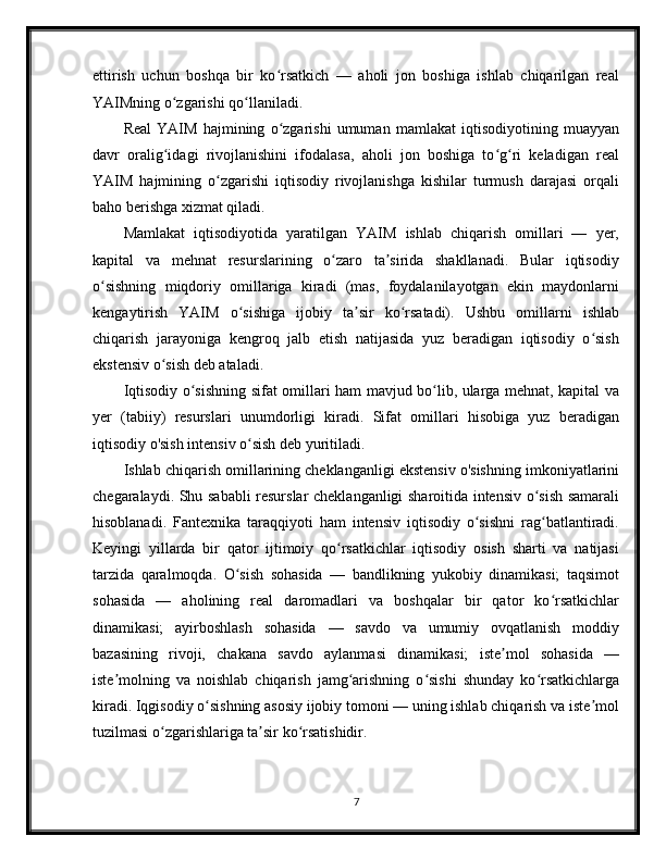 ettirish   uchun   boshqa   bir   ko rsatkich   —   aholi   jon   boshiga   ishlab   chiqarilgan   realʻ
YAIMning o zgarishi qo llaniladi.	
ʻ ʻ
Real   YAIM   hajmining   o zgarishi   umuman   mamlakat   iqtisodiyotining   muayyan	
ʻ
davr   oralig idagi   rivojlanishini   ifodalasa,   aholi   jon   boshiga   to g ri   keladigan   real	
ʻ ʻ ʻ
YAIM   hajmining   o zgarishi   iqtisodiy   rivojlanishga   kishilar   turmush   darajasi   orqali	
ʻ
baho berishga xizmat qiladi.
Mamlakat   iqtisodiyotida   yaratilgan   YAIM   ishlab   chiqarish   omillari   —   yer,
kapital   va   mehnat   resurslarining   o zaro   ta sirida   shakllanadi.   Bular   iqtisodiy	
ʻ ʼ
o sishning   miqdoriy   omillariga   kiradi   (mas,   foydalanilayotgan   ekin   maydonlarni	
ʻ
kengaytirish   YAIM   o sishiga   ijobiy   ta sir   ko rsatadi).   Ushbu   omillarni   ishlab	
ʻ ʼ ʻ
chiqarish   jarayoniga   kengroq   jalb   etish   natijasida   yuz   beradigan   iqtisodiy   o sish	
ʻ
ekstensiv o sish deb ataladi.	
ʻ
Iqtisodiy o sishning sifat omillari ham mavjud bo lib, ularga mehnat, kapital va	
ʻ ʻ
yer   (tabiiy)   resurslari   unumdorligi   kiradi.   Sifat   omillari   hisobiga   yuz   beradigan
iqtisodiy o'sish intensiv o sish deb yuritiladi.	
ʻ
Ishlab chiqarish omillarining cheklanganligi ekstensiv o'sishning imkoniyatlarini
chegaralaydi. Shu sababli resurslar cheklanganligi sharoitida intensiv o sish samarali	
ʻ
hisoblanadi.   Fantexnika   taraqqiyoti   ham   intensiv   iqtisodiy   o sishni   rag batlantiradi.	
ʻ ʻ
Keyingi   yillarda   bir   qator   ijtimoiy   qo rsatkichlar   iqtisodiy   osish   sharti   va   natijasi	
ʻ
tarzida   qaralmoqda.   O sish   sohasida   —   bandlikning   yukobiy   dinamikasi;   taqsimot	
ʻ
sohasida   —   aholining   real   daromadlari   va   boshqalar   bir   qator   ko rsatkichlar	
ʻ
dinamikasi;   ayirboshlash   sohasida   —   savdo   va   umumiy   ovqatlanish   moddiy
bazasining   rivoji,   chakana   savdo   aylanmasi   dinamikasi;   iste mol   sohasida   —	
ʼ
iste molning   va   noishlab   chiqarish   jamg arishning   o sishi   shunday   ko rsatkichlarga	
ʼ ʻ ʻ ʻ
kiradi. Iqgisodiy o sishning asosiy ijobiy tomoni — uning ishlab chiqarish va iste mol	
ʻ ʼ
tuzilmasi o zgarishlariga ta sir ko rsatishidir.       	
ʻ ʼ ʻ
7 