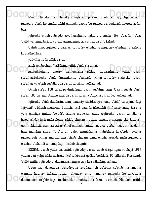 Makroiqtisodiyotda   iqtisodiy   rivojlanish   jarayonini   o'lchash   qiyinligi   sababli,
iqtisodiy o'sish ko'pincha tahlil qilinadi, garchi bu iqtisodiy rivojlanish mezonlaridan
biri.
Iqtisodiy   o'sish   iqtisodiy   rivojlanishning   tarkibiy   qismidir.   Bu   to'g'ridan-to'g'ri
YaIM va uning tarkibiy qismlarining miqdoriy o'sishiga olib keladi.
Ustida makroiqtisodiy darajasi  Iqtisodiy o'sishning  miqdoriy o'sishining etakchi
ko'rsatkichlari:
yaIM hajmida yillik o'sishi;
aholi jon boshiga YaIMning yillik o'sish sur'atlari;
iqtisodiyotning   asosiy   tarmoqlarini   ishlab   chiqarishning   yillik   o'sish
sur'atlari.Iqtisodiy   o'sish   dinamikasini   o'rganish   uchun   iqtisodiy   statistika,   o'sish
sur'atlari va o'sish sur'atlari va o'sish sur'atlari qo'llaniladi.
O'sish   sur'ati   100   ga   ko'paytiriladigan   o'sish   sur'atiga   teng.   O'sish   sur'ati   o'sish
sur'ati 100 ga teng. Ammo amalda o'sish sur'ati ko'pincha o'sish deb tushuniladi.
Iqtisodiy o'sish ikkalasini ham jismoniy jihatdan (jismoniy o'sish) va qiymatdagi
(qiymat)   o'lchash   mumkin.   Birinchi   usul   yanada   ishonchli   (inflyatsiyaning   ta'sirini
yo'q   qilishga   imkon   beradi),   ammo   universal   emas   (iqtisodiy   o'sish   sur'atlarini
hisoblashda)   turli   mahsulotlar   ishlab   chiqarish   uchun   umumiy   shaxsni   olib   tashlash
qiyin. Ikkinchi usul tez-tez iste'mol qilinadi, ammo uni oxir-oqibat tugatish har doim
ham   mumkin   emas.   To'g'ri,   bir   qator   mamlakatlar   statistikasi   tarkibida   tovarlar
iqtisodiyoti   uchun   eng   muhimi   ishlab   chiqarishning   o'sishi   asosida   makroiqtisodiy
o'sishni o'lchandi umumiy hajm Ishlab chiqarish.
SSSRda o'nlab yillar davomida iqtisodiy o'sish ishlab chiqarilgan va faqat 1987
yildan beri yalpi ichki mahsulot ko'rsatkichini qo'llay boshladi. 90-yillarda. Rossiyada
YaIM milliy iqtisodiyot dinamikasining asosiy ko'rsatkichiga aylandi.
Uzoq   vaqt   davomida   iqtisodiyotni   rivojlantirish   bo'yicha   ko'plab   ma'lumotlar
o'zining   haqiqiy   holatini   buzdi.   Shunday   qilib,   umumiy   iqtisodiy   ko'rsatkichlar
dinamikasi   to'g'risidagi   ma'lumotlar   mahsulot   sifatini   oshirish   Narxlar   ostida
8 