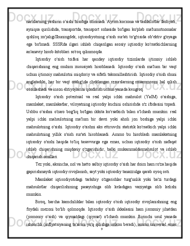 narxlarning yashirin o'sishi hisobga olinmadi. Ayrim korxona va tashkilotlar faoliyati,
ayniqsa   qurilishda,   transportda,   transport   sohasida   bo'lgan   ko'plab   ma'lumotnomalar
qishloq   xo'jaligiShuningdek,   iqtisodiyotning   o'sish   sur'ati   to'g'risida   ob'ektiv   g'oyaga
ega   bo'lmadi.   SSSRda   ilgari   ishlab   chiqarilgan   asosiy   iqtisodiy   ko'rsatkichlarning
an'anaviy hisob-kitoblari so'roq qilinmoqda.
Iqtisodiy   o'sish   toifasi   har   qanday   iqtisodiy   tizimlarda   ijtimoiy   ishlab
chiqarishning   eng   muhim   xususiyati   hisoblanadi.   Iqtisodiy   o'sish   ma'lum   bir   vaqt
uchun ijtimoiy mahsulotni miqdoriy va sifatli takomillashtirish. Iqtisodiy o'sish shuni
anglatadiki,   har   bir   vaqt   oralig'ida   cheklangan   resurslarning   muammosini   hal   qilish
osonlashadi va inson ehtiyojlarini qondirish uchun yanada kengroq.
Iqtisodiy   o'sish   potentsial   va   real   yalpi   ichki   mahsulot   (YaIM)   o'sishiga,
mamlakat, mamlakatlar, viloyatning iqtisodiy kuchini oshirishda o'z ifodasini topadi.
Ushbu   o'sishni   o'zaro   bog'liq   bo'lgan   ikkita   ko'rsatkich   bilan   o'lchash   mumkin:   real
yalpi   ichki   mahsulotning   ma'lum   bir   davri   yoki   aholi   jon   boshiga   yalpi   ichki
mahsulotning  o'sishi.  Iqtisodiy  o'sishni  aks  ettiruvchi  statistik   ko'rsatkich   yalpi  ichki
mahsulotning   yillik   o'sish   sur'ati   hisoblanadi.   Ammo   bu   hisoblash   mamlakatning
iqtisodiy   o'sishi   haqida   to'liq   tasavvurga   ega   emas,   uchun   iqtisodiy   o'sish   nafaqat
ishlab   chiqarishning   miqdoriy   o'zgarishidir,   balki   mukammaldirmahsulot   va   ishlab
chiqarish omillari.
Tez yoki, aksincha, nol va hatto salbiy iqtisodiy o'sish har doim ham ro'za haqida
gapirishmaydi iqtisodiy rivojlanish, sayt yoki iqtisodiy tanazzulga qarab oyoq osti.
Mamlakat   iqtisodiyotidagi   tarkibiy   o'zgarishlar   turg'unlik   yoki   ba'zi   turdagi
mahsulotlar   chiqarilishining   pasayishiga   olib   keladigan   vaziyatga   olib   kelishi
mumkin.
Biroq,   barcha   kamchiliklar   bilan   iqtisodiy   o'sish   iqtisodiy   rivojlanishning   eng
foydali   mezoni   bo'lib   qolmoqda.   Iqtisodiy   o'sish   ikkalasini   ham   jismoniy   jihatdan
(jismoniy   o'sish)   va   qiymatdagi   (qiymat)   o'lchash   mumkin.   Birinchi   usul   yanada
ishonchli (inflyatsiyaning ta'sirini yo'q qilishga imkon beradi), ammo universal emas
9 