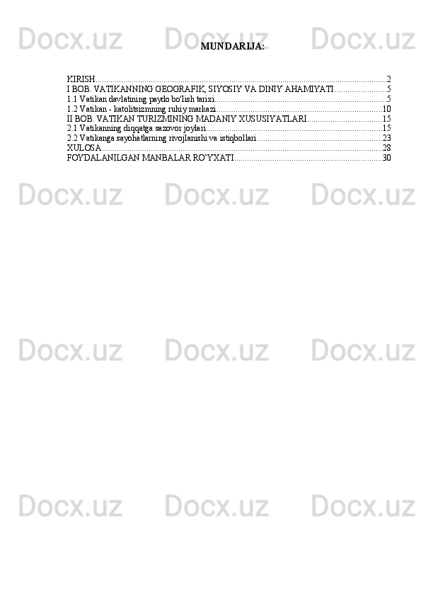 MUNDARIJA:
KIRISH ......................................................................................................................................... 2
I BOB. VATIKANNING GEOGRAFIK, SIYOSIY VA DINIY AHAMIYATI. ....................... 5
1.1 Vatikan davlatining paydo bo'lish tarixi ................................................................................. 5
1.2 Vatikan - katolitsizmning ruhiy markazi .............................................................................. 10
II BOB. VATIKAN TURIZMINING MADANIY XUSUSIYATLARI ................................... 15
2.1 Vatikanning diqqatga sazovor joylari ................................................................................... 15
2.2 Vatikanga sayohatlarning rivojlanishi va istiqbollari ........................................................... 23
XULOSA .................................................................................................................................... 28
FOYDALANILGAN MANBALAR RO’YXATI ..................................................................... 30 