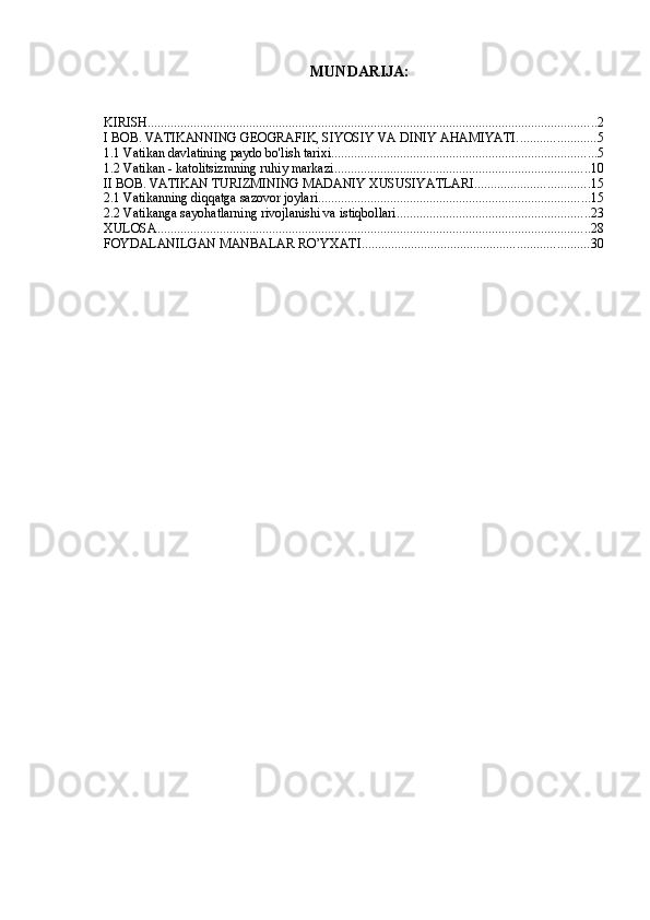 MUNDARIJA:
KIRISH ......................................................................................................................................... 2
I BOB. VATIKANNING GEOGRAFIK, SIYOSIY VA DINIY AHAMIYATI. ....................... 5
1.1 Vatikan davlatining paydo bo'lish tarixi ................................................................................. 5
1.2 Vatikan - katolitsizmning ruhiy markazi .............................................................................. 10
II BOB. VATIKAN TURIZMINING MADANIY XUSUSIYATLARI ................................... 15
2.1 Vatikanning diqqatga sazovor joylari ................................................................................... 15
2.2 Vatikanga sayohatlarning rivojlanishi va istiqbollari ........................................................... 23
XULOSA .................................................................................................................................... 28
FOYDALANILGAN MANBALAR RO’YXATI ..................................................................... 30