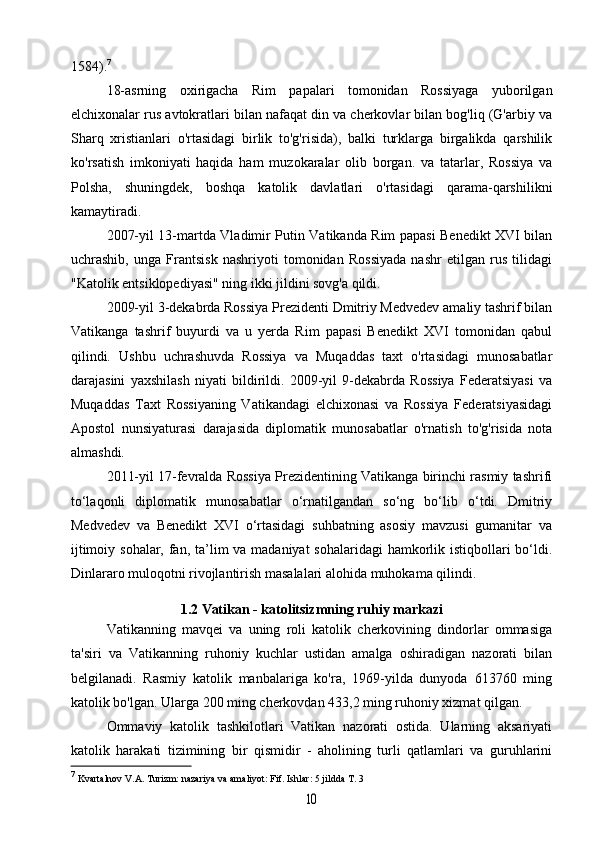 1584). 7
18-asrning   oxirigacha   Rim   papalari   tomonidan   Rossiyaga   yuborilgan
elchixonalar rus avtokratlari bilan nafaqat din va cherkovlar bilan bog'liq (G'arbiy va
Sharq   xristianlari   o'rtasidagi   birlik   to'g'risida),   balki   turklarga   birgalikda   qarshilik
ko'rsatish   imkoniyati   haqida   ham   muzokaralar   olib   borgan.   va   tatarlar,   Rossiya   va
Polsha,   shuningdek,   boshqa   katolik   davlatlari   o'rtasidagi   qarama-qarshilikni
kamaytiradi.
2007-yil 13-martda Vladimir Putin Vatikanda Rim papasi Benedikt XVI bilan
uchrashib,   unga   Frantsisk   nashriyoti   tomonidan   Rossiyada   nashr   etilgan   rus   tilidagi
"Katolik entsiklopediyasi" ning ikki jildini sovg'a qildi.
2009-yil 3-dekabrda Rossiya Prezidenti Dmitriy Medvedev amaliy tashrif bilan
Vatikanga   tashrif   buyurdi   va   u   yerda   Rim   papasi   Benedikt   XVI   tomonidan   qabul
qilindi.   Ushbu   uchrashuvda   Rossiya   va   Muqaddas   taxt   o'rtasidagi   munosabatlar
darajasini   yaxshilash   niyati   bildirildi.   2009-yil   9-dekabrda   Rossiya   Federatsiyasi   va
Muqaddas   Taxt   Rossiyaning   Vatikandagi   elchixonasi   va   Rossiya   Federatsiyasidagi
Apostol   nunsiyaturasi   darajasida   diplomatik   munosabatlar   o'rnatish   to'g'risida   nota
almashdi.
2011-yil 17-fevralda Rossiya Prezidentining Vatikanga birinchi rasmiy tashrifi
to‘laqonli   diplomatik   munosabatlar   o‘rnatilgandan   so‘ng   bo‘lib   o‘tdi.   Dmitriy
Medvedev   va   Benedikt   XVI   o‘rtasidagi   suhbatning   asosiy   mavzusi   gumanitar   va
ijtimoiy sohalar, fan, ta’lim  va madaniyat  sohalaridagi  hamkorlik istiqbollari bo‘ldi.
Dinlararo muloqotni rivojlantirish masalalari alohida muhokama qilindi.
1.2 Vatikan - katolitsizmning ruhiy markazi
Vatikanning   mavqei   va   uning   roli   katolik   cherkovining   dindorlar   ommasiga
ta'siri   va   Vatikanning   ruhoniy   kuchlar   ustidan   amalga   oshiradigan   nazorati   bilan
belgilanadi.   Rasmiy   katolik   manbalariga   ko'ra,   1969-yilda   dunyoda   613760   ming
katolik bo'lgan. Ularga 200 ming cherkovdan 433,2 ming ruhoniy xizmat qilgan.
Ommaviy   katolik   tashkilotlari   Vatikan   nazorati   ostida.   Ularning   aksariyati
katolik   harakati   tizimining   bir   qismidir   -   aholining   turli   qatlamlari   va   guruhlarini
7
  Kvartalnov  V.A. Turizm: nazariya va amaliyot: Fif. Ishlar: 5 jildda T. 310 