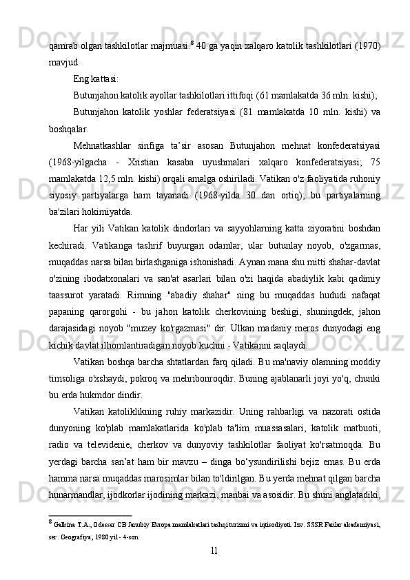 qamrab olgan tashkilotlar majmuasi. 8
 40 ga yaqin xalqaro katolik tashkilotlari (1970)
mavjud.
Eng kattasi:
Butunjahon katolik ayollar tashkilotlari ittifoqi (61 mamlakatda 36 mln. kishi);
Butunjahon   katolik   yoshlar   federatsiyasi   (81   mamlakatda   10   mln.   kishi)   va
boshqalar.
Mehnatkashlar   sinfiga   ta’sir   asosan   Butunjahon   mehnat   konfederatsiyasi
(1968-yilgacha   -   Xristian   kasaba   uyushmalari   xalqaro   konfederatsiyasi;   75
mamlakatda 12,5 mln. kishi) orqali amalga oshiriladi. Vatikan o'z faoliyatida ruhoniy
siyosiy   partiyalarga   ham   tayanadi   (1968-yilda   30   dan   ortiq);   bu   partiyalarning
ba'zilari hokimiyatda.
Har   yili   Vatikan   katolik   dindorlari   va   sayyohlarning   katta   ziyoratini   boshdan
kechiradi.   Vatikanga   tashrif   buyurgan   odamlar,   ular   butunlay   noyob,   o'zgarmas,
muqaddas narsa bilan birlashganiga ishonishadi. Aynan mana shu mitti shahar-davlat
o'zining   ibodatxonalari   va   san'at   asarlari   bilan   o'zi   haqida   abadiylik   kabi   qadimiy
taassurot   yaratadi.   Rimning   "abadiy   shahar"   ning   bu   muqaddas   hududi   nafaqat
papaning   qarorgohi   -   bu   jahon   katolik   cherkovining   beshigi,   shuningdek,   jahon
darajasidagi   noyob   "muzey   ko'rgazmasi"   dir.   Ulkan   madaniy   meros   dunyodagi   eng
kichik davlat ilhomlantiradigan noyob kuchni - Vatikanni saqlaydi.
Vatikan boshqa barcha shtatlardan farq qiladi. Bu ma'naviy olamning moddiy
timsoliga o'xshaydi, pokroq va mehribonroqdir. Buning ajablanarli joyi yo'q, chunki
bu erda hukmdor dindir.
Vatikan   katoliklikning   ruhiy   markazidir.   Uning   rahbarligi   va   nazorati   ostida
dunyoning   ko'plab   mamlakatlarida   ko'plab   ta'lim   muassasalari,   katolik   matbuoti,
radio   va   televidenie,   cherkov   va   dunyoviy   tashkilotlar   faoliyat   ko'rsatmoqda.   Bu
yerdagi   barcha   san’at   ham   bir   mavzu   –   dinga   bo‘ysundirilishi   bejiz   emas.   Bu   erda
hamma narsa muqaddas marosimlar bilan to'ldirilgan. Bu yerda mehnat qilgan barcha
hunarmandlar, ijodkorlar ijodining markazi, manbai va asosidir. Bu shuni anglatadiki,
8
  Galkina  T.A., Odesser CB Janubiy Evropa mamlakatlari tashqi turizmi va iqtisodiyoti. Izv. SSSR Fanlar akademiyasi,
ser. Geografiya, 1980 yil - 4-son11