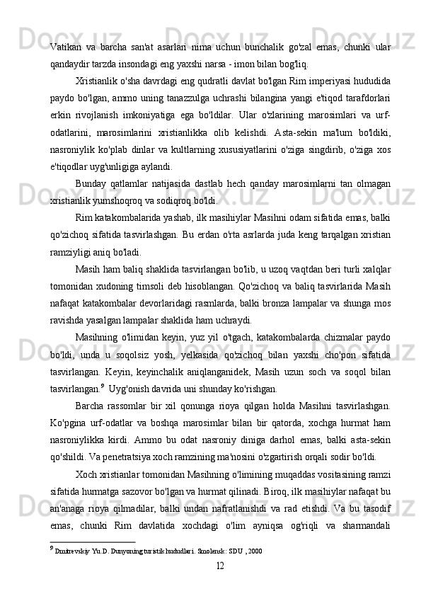 Vatikan   va   barcha   san'at   asarlari   nima   uchun   bunchalik   go'zal   emas,   chunki   ular
qandaydir tarzda insondagi eng yaxshi narsa - imon bilan bog'liq.
Xristianlik o'sha davrdagi eng qudratli davlat bo'lgan Rim imperiyasi hududida
paydo  bo'lgan,   ammo   uning  tanazzulga   uchrashi   bilangina   yangi   e'tiqod   tarafdorlari
erkin   rivojlanish   imkoniyatiga   ega   bo'ldilar.   Ular   o'zlarining   marosimlari   va   urf-
odatlarini,   marosimlarini   xristianlikka   olib   kelishdi.   Asta-sekin   ma'lum   bo'ldiki,
nasroniylik   ko'plab   dinlar   va   kultlarning   xususiyatlarini   o'ziga   singdirib,   o'ziga   xos
e'tiqodlar uyg'unligiga aylandi.
Bunday   qatlamlar   natijasida   dastlab   hech   qanday   marosimlarni   tan   olmagan
xristianlik yumshoqroq va sodiqroq bo'ldi.
Rim katakombalarida yashab, ilk masihiylar Masihni odam sifatida emas, balki
qo'zichoq sifatida tasvirlashgan.  Bu erdan o'rta asrlarda juda keng tarqalgan xristian
ramziyligi aniq bo'ladi.
Masih ham baliq shaklida tasvirlangan bo'lib, u uzoq vaqtdan beri turli xalqlar
tomonidan xudoning timsoli  deb hisoblangan. Qo'zichoq va baliq tasvirlarida Masih
nafaqat katakombalar devorlaridagi rasmlarda, balki bronza lampalar va shunga mos
ravishda yasalgan lampalar shaklida ham uchraydi.
Masihning   o'limidan   keyin,   yuz   yil   o'tgach,   katakombalarda   chizmalar   paydo
bo'ldi,   unda   u   soqolsiz   yosh,   yelkasida   qo'zichoq   bilan   yaxshi   cho'pon   sifatida
tasvirlangan.   Keyin,   keyinchalik   aniqlanganidek,   Masih   uzun   soch   va   soqol   bilan
tasvirlangan. 9
  Uyg'onish davrida uni shunday ko'rishgan.
Barcha   rassomlar   bir   xil   qonunga   rioya   qilgan   holda   Masihni   tasvirlashgan.
Ko'pgina   urf-odatlar   va   boshqa   marosimlar   bilan   bir   qatorda,   xochga   hurmat   ham
nasroniylikka   kirdi.   Ammo   bu   odat   nasroniy   diniga   darhol   emas,   balki   asta-sekin
qo'shildi. Va penetratsiya xoch ramzining ma'nosini o'zgartirish orqali sodir bo'ldi.
Xoch xristianlar tomonidan Masihning o'limining muqaddas vositasining ramzi
sifatida hurmatga sazovor bo'lgan va hurmat qilinadi. Biroq, ilk masihiylar nafaqat bu
an'anaga   rioya   qilmadilar,   balki   undan   nafratlanishdi   va   rad   etishdi.   Va   bu   tasodif
emas,   chunki   Rim   davlatida   xochdagi   o'lim   ayniqsa   og'riqli   va   sharmandali
9
  Dmitrevskiy  Yu.D. Dunyoning turistik hududlari. Smolensk:  SDU  , 200012 