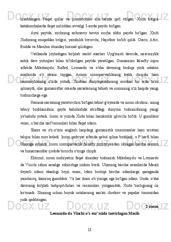 hisoblangan.   Faqat   qullar   va   jinoyatchilar   shu   tarzda   qatl   etilgan.   Xoch   belgisi
katakombalarda faqat miloddan avvalgi 3-asrda paydo bo'lgan.
Ayni   paytda,   xochning   an'anaviy   tasviri   ancha   oldin   paydo   bo'lgan.   Xoch
Xudoning muqaddas belgisi, yaxshilik beruvchi, Najotkor bo'lib qoldi. Osiris, Attis,
Budda va Masihni shunday hurmat qilishgan.
Vatikanda   joylashgan   ko'plab   san'at   asarlari   Uyg'onish   davrida,   nasroniylik
antik   davr   yutuqlari   bilan   to'ldirilgan   paytda   yaratilgan.   Gumanizm   falsafiy   oqim
sifatida   Mikelanjelo,   Rafael,   Leonardo   va   o'sha   davrning   boshqa   yirik   ustalari
asarlarida   o'z   aksini   topgan.   Ammo   insonparvarlikning   kelib   chiqishi   ham
nasroniylikning   o'zida   yotadi.   Xristian   dunyoqarashining   asoslari   bu   erda   ta'sir
qilmaydi, ular gumanistlar orasida narsalarning tabiati va insonning o'zi haqida yangi
tushunchaga ega.
Hamma narsaning yaratuvchisi bo'lgan tabiat g'oyasida va inson idrokini, uning
tabiiy   boshlanishini   qayta   baholashda   atrofdagi   dunyoni   tushunishning   yangi
yo'nalishi yotadi. Inson er yuzida Xudo bilan hamkorlik qiluvchi bo'ldi. U gunohkor
emas, u barcha zaif tomonlari bilan faqat odam.
Shaxs   va   o'z-o'zini   anglash   haqidagi   gumanistik   munozaralar   ham   xristian
talqini bilan mos keladi. Inson qadriyat sifatida qabul qilina boshladi, u P harfi bilan
Shaxsga aylandi. Inson insonparvarlik falsafiy pozitsiyasidan ishlagan barcha rassom
va hunarmandlar ijodida birinchi o'ringa chiqdi.
Ehtimol,   inson   mohiyatini   faqat   shunday   tushunish   Mikelanjelo   va   Leonardo
da   Vinchi   ishini   amalga   oshirishga   imkon   berdi.   Ularning   barcha   rasmlarida   Masih
deyarli   odam   ekanligi   bejiz   emas,   lekin   boshqa   barcha   odamlarga   qaraganda
yaxshiroq, kamroq gunohkor. Va har doim o'z yuziga ega bo'lgan odam. Unda, o'sha
davrning   ko'plab   tadqiqotchilari   va   rassomlari   yozganidek,   Xudo   borligining   izi
ko'rinadi.   Shuning   uchun   buyuk   ustalarning   san'ati   cherkov   va   papalar   tomonidan
juda qadrlangan.
2-rasm.
Leonardo da Vinchi o’z sur’atida tasvirlagan Masih13