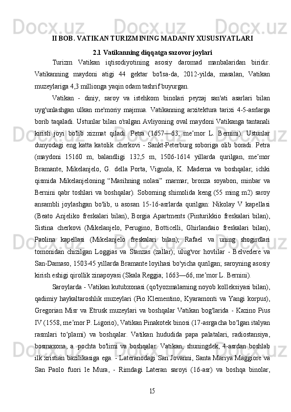 II BOB. VATIKAN TURIZMINING MADANIY XUSUSIYATLARI
2.1 Vatikanning diqqatga sazovor joylari
Turizm   Vatikan   iqtisodiyotining   asosiy   daromad   manbalaridan   biridir.
Vatikanning   maydoni   atigi   44   gektar   bo'lsa-da,   2012-yilda,   masalan,   Vatikan
muzeylariga 4,3 millionga yaqin odam tashrif buyurgan.
Vatikan   -   diniy,   saroy   va   istehkom   binolari   peyzaj   san'ati   asarlari   bilan
uyg'unlashgan   ulkan   me'moriy   majmua.   Vatikanning   arxitektura   tarixi   4-5-asrlarga
borib taqaladi. Ustunlar bilan o'ralgan Avliyoning oval maydoni Vatikanga tantanali
kirish   joyi   bo'lib   xizmat   qiladi.   Petra   (1657—63,   me mor   L.   Bernini).   Ustunlarʼ
dunyodagi   eng   katta   katolik   cherkovi   -   Sankt-Peterburg   soboriga   olib   boradi.   Petra
(maydoni   15160   m,   balandligi   132,5   m,   1506-1614   yillarda   qurilgan,   me mor	
ʼ
Bramante,   Mikelanjelo,   G.   della   Porta,   Vignola,   K.   Maderna   va   boshqalar;   ichki
qismida   Mikelanjeloning   “Masihning   nolasi”   marmar,   bronza   soyabon,   minbar   va
Bernini   qabr   toshlari   va   boshqalar).   Soborning   shimolida   keng   (55   ming   m2)   saroy
ansambli   joylashgan   bo'lib,   u   asosan   15-16-asrlarda   qurilgan:   Nikolay   V   kapellasi
(Beato   Anjeliko   freskalari   bilan),   Borgia   Apartments   (Pinturikkio   freskalari   bilan),
Sistina   cherkovi   (Mikelanjelo,   Perugino,   Botticelli,   Ghirlandaio   freskalari   bilan),
Paolina   kapellasi   (Mikelanjelo   freskalari   bilan);   Rafael   va   uning   shogirdlari
tomonidan   chizilgan   Loggias   va   Stanzas   (zallar);   ulug'vor   hovlilar   -   Belvedere   va
San-Damaso, 1503-45 yillarda Bramante loyihasi bo'yicha qurilgan; saroyning asosiy
kirish eshigi qirollik zinapoyasi (Skala Reggia; 1663—66, me mor L. Bernini).	
ʼ
Saroylarda - Vatikan kutubxonasi (qo'lyozmalarning noyob kolleksiyasi bilan),
qadimiy  haykaltaroshlik  muzeylari   (Pio  Klementino,  Kyaramonti   va  Yangi  korpus),
Gregorian   Misr   va   Etrusk   muzeylari   va   boshqalar   Vatikan   bog'larida   -   Kazino   Pius
IV (1558, me mor P. Ligorio), Vatikan Pinakotek binosi (17-asrgacha bo lgan italyan	
ʼ ʻ
rasmlari   to plami)   va   boshqalar.   Vatikan   hududida   papa   palatalari,   radiostansiya,	
ʻ
bosmaxona,   a.   pochta   bo'limi   va   boshqalar.   Vatikan,   shuningdek,   4-asrdan   boshlab
ilk xristian bazilikasiga ega. - Lateranodagi San Jovanni, Santa Mariya Maggiore va
San   Paolo   fuori   le   Mura,   -   Rimdagi   Lateran   saroyi   (16-asr)   va   boshqa   binolar,	
15 