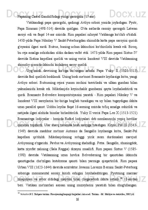 Papaning Castel Gandolfodagi yozgi qarorgohi (17-asr).
Vatikandagi papa qarorgohi, qadimgi Avliyo sobori yonida joylashgan. Pyotr,
Papa   Simmax   (498-514)   davrida   qurilgan.   O'rta   asrlarda   rasmiy   qarorgoh   Lateran
saroyi   edi   va   faqat   14-asr   oxirida.   Rim   papalari   nihoyat   Vatikanga   ko'chib   o'tishdi.
1450-yilda Papa Nikolay V Sankt-Peterburgdan shimolda katta papa saroyini qurish
g'oyasini  ilgari  surdi. Butrus, buning uchun ikkinchisi  ko'chirilishi kerak edi. Biroq,
bu reja amalga oshishidan oldin dadam vafot etdi. 1473-yilda Rim  papasi Sixtus IV
davrida   Sistina   kapellasi   qurildi   va   uning   vorisi   Innokent   VIII   davrida   Vatikanning
shimoliy qismida ikkinchi kichikroq saroy qurildi.
Uyg onish   davrining   ko zga   ko ringan   arbobi   Papa   Yuliy   II   (1503-1513)ʻ ʻ ʻ
davrida faol qurilish boshlandi. Uning bosh me'mori Bramante loyihasiga ko'ra, yangi
Avliyo   sobori.   Butrusning   rejasi   yunon   xochini   tasvirlashi   va   ulkan   gumbaz   bilan
yakunlanishi   kerak   edi.   Mikelanjelo   keyinchalik   gumbazni   qayta   loyihalashtirdi   va
qurdi.   Bramante   Belvedere   kompozitsiyasini   yaratdi   -   Rim   papalari   Nikolay   V   va
Innokent   VIII   saroylarini   bir-biriga   bog'lab   turadigan   va   uy   bilan   tugaydigan   ikkita
uzun parallel qanot. Ushbu loyiha faqat 16-asrning oxirida to'liq amalga oshirildi va
natijada ilgari alohida binolar birlashtirildi. Yuliy II vorisi Papa Leo X (1513-1521)
Bramantega   lodjiyalar   -   hozirda   Rafael   lodjiyalari   deb   nomlanuvchi   yopiq   hovlilar
qurishni topshirdi. Ular sharq tomonda bosh saroyga tutashgan. Keyin, Pol III (1543-
1549)   davrida   mashhur   me'mor   Antonio   da   Sangallo   loyihasiga   ko'ra,   Sankt-Pol
kapellasi   qo'shildi.   Mikelanjeloning   so'nggi   yirik   rasm   durdonalari   mavjud:
Avliyoning o'zgarishi. Pavlus va Avliyoning shahidligi. Petra. Sangallo, shuningdek,
katta   ziyofat   zalining   (Sala   Reggia)   dizayni   muallifi.   Rim   papasi   Sixtus   V   (1585-
1590)   davrida   Vatikanning   uzun   hovlisi   Belvederning   bir   qanotidan   ikkinchi
qanotigacha   cho'zilgan   kutubxona   qanoti   bilan   yarmiga   qisqartirildi.   Rim   papasi
Urban VIII (1623-1644) davrida arxitektor Jovanni Lorenzo Bernini Sankt-Peterburg
soboriga   monumental   asosiy   kirish   eshigini   loyihalashtirgan.   Pyotrning   marmar
zinapoyasi   va   sobor   oldidagi   maydon   bilan   chegaradosh   ikkita   ustunli. 10
  18-asrdan
beri.   Vatikan   me'morlari   asosan   uning   muzeylarini   yaratish   bilan   shug'ullangan.
10
  Voloshin  N.I. Xalqaro turizm: Rossiyaning huquqiy hujjatlari. int.acad. Turizm. -M.: Moliya va statistika, 2002 yil	
16