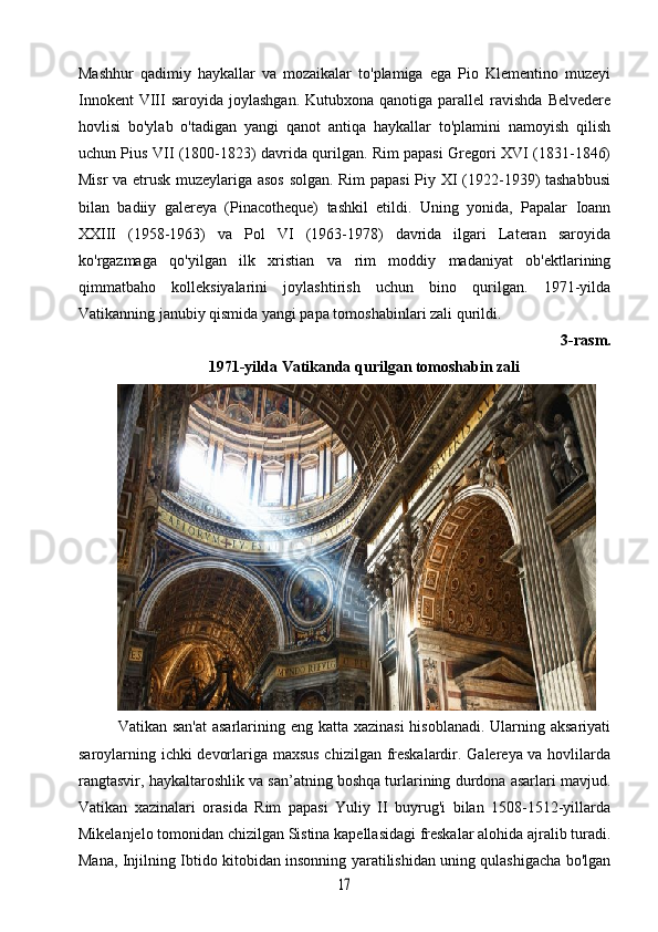 Mashhur   qadimiy   haykallar   va   mozaikalar   to'plamiga   ega   Pio   Klementino   muzeyi
Innokent   VIII  saroyida  joylashgan.  Kutubxona  qanotiga  parallel   ravishda  Belvedere
hovlisi   bo'ylab   o'tadigan   yangi   qanot   antiqa   haykallar   to'plamini   namoyish   qilish
uchun Pius VII (1800-1823) davrida qurilgan. Rim papasi Gregori XVI (1831-1846)
Misr va etrusk muzeylariga asos solgan. Rim  papasi Piy XI (1922-1939) tashabbusi
bilan   badiiy   galereya   (Pinacotheque)   tashkil   etildi.   Uning   yonida,   Papalar   Ioann
XXIII   (1958-1963)   va   Pol   VI   (1963-1978)   davrida   ilgari   Lateran   saroyida
ko'rgazmaga   qo'yilgan   ilk   xristian   va   rim   moddiy   madaniyat   ob'ektlarining
qimmatbaho   kolleksiyalarini   joylashtirish   uchun   bino   qurilgan.   1971-yilda
Vatikanning janubiy qismida yangi papa tomoshabinlari zali qurildi.
3-rasm.
1971-yilda Vatikanda qurilgan tomoshabin zali
Vatikan san'at  asarlarining eng katta xazinasi  hisoblanadi. Ularning aksariyati
saroylarning ichki devorlariga maxsus chizilgan freskalardir. Galereya va hovlilarda
rangtasvir, haykaltaroshlik va san’atning boshqa turlarining durdona asarlari mavjud.
Vatikan   xazinalari   orasida   Rim   papasi   Yuliy   II   buyrug'i   bilan   1508-1512-yillarda
Mikelanjelo tomonidan chizilgan Sistina kapellasidagi freskalar alohida ajralib turadi.
Mana, Injilning Ibtido kitobidan insonning yaratilishidan uning qulashigacha bo'lgan17 