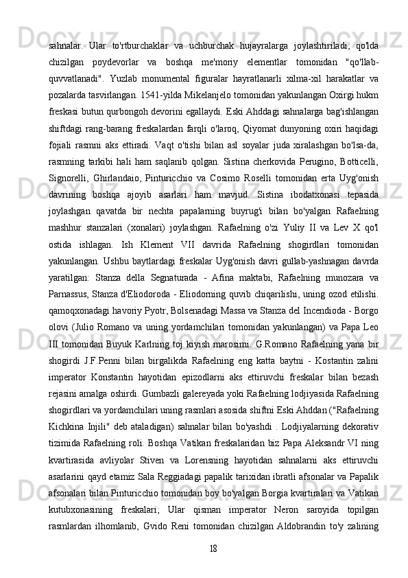 sahnalar.   Ular   to'rtburchaklar   va   uchburchak   hujayralarga   joylashtiriladi,   qo'lda
chizilgan   poydevorlar   va   boshqa   me'moriy   elementlar   tomonidan   "qo'llab-
quvvatlanadi".   Yuzlab   monumental   figuralar   hayratlanarli   xilma-xil   harakatlar   va
pozalarda tasvirlangan. 1541-yilda Mikelanjelo tomonidan yakunlangan Oxirgi hukm
freskasi butun qurbongoh devorini egallaydi. Eski Ahddagi sahnalarga bag'ishlangan
shiftdagi   rang-barang   freskalardan   farqli   o'laroq,  Qiyomat   dunyoning  oxiri   haqidagi
fojiali   rasmni   aks   ettiradi.   Vaqt   o'tishi   bilan   asl   soyalar   juda   xiralashgan   bo'lsa-da,
rasmning   tarkibi   hali   ham   saqlanib   qolgan.   Sistina   cherkovida   Perugino,   Botticelli,
Signorelli,   Ghirlandaio,   Pinturicchio   va   Cosimo   Roselli   tomonidan   erta   Uyg'onish
davrining   boshqa   ajoyib   asarlari   ham   mavjud.   Sistina   ibodatxonasi   tepasida
joylashgan   qavatda   bir   nechta   papalarning   buyrug'i   bilan   bo'yalgan   Rafaelning
mashhur   stanzalari   (xonalari)   joylashgan.   Rafaelning   o'zi   Yuliy   II   va   Lev   X   qo'l
ostida   ishlagan.   Ish   Klement   VII   davrida   Rafaelning   shogirdlari   tomonidan
yakunlangan.   Ushbu   baytlardagi   freskalar   Uyg'onish   davri   gullab-yashnagan   davrda
yaratilgan:   Stanza   della   Segnaturada   -   Afina   maktabi,   Rafaelning   munozara   va
Parnassus,  Stanza d'Eliodoroda - Eliodorning quvib chiqarilishi, uning ozod etilishi.
qamoqxonadagi havoriy Pyotr, Bolsenadagi Massa va Stanza del Incendioda - Borgo
olovi   (Julio   Romano   va   uning   yordamchilari   tomonidan   yakunlangan)   va   Papa   Leo
III   tomonidan   Buyuk   Karlning   toj   kiyish   marosimi.   G.Romano   Rafaelning   yana   bir
shogirdi   J.F.Penni   bilan   birgalikda   Rafaelning   eng   katta   baytni   -   Kostantin   zalini
imperator   Konstantin   hayotidan   epizodlarni   aks   ettiruvchi   freskalar   bilan   bezash
rejasini amalga oshirdi. Gumbazli galereyada yoki Rafaelning lodjiyasida Rafaelning
shogirdlari va yordamchilari uning rasmlari asosida shiftni Eski Ahddan ("Rafaelning
Kichkina   Injili"   deb   ataladigan)   sahnalar   bilan   bo'yashdi   .   Lodjiyalarning   dekorativ
tizimida  Rafaelning   roli.   Boshqa   Vatikan  freskalaridan   biz   Papa   Aleksandr   VI   ning
kvartirasida   avliyolar   Stiven   va   Lorensning   hayotidan   sahnalarni   aks   ettiruvchi
asarlarini qayd etamiz Sala Reggiadagi papalik tarixidan ibratli afsonalar va Papalik
afsonalari bilan Pinturicchio tomonidan boy bo'yalgan Borgia kvartiralari va Vatikan
kutubxonasining   freskalari;   Ular   qisman   imperator   Neron   saroyida   topilgan
rasmlardan   ilhomlanib,   Gvido   Reni   tomonidan   chizilgan   Aldobrandin   to'y   zalining18 