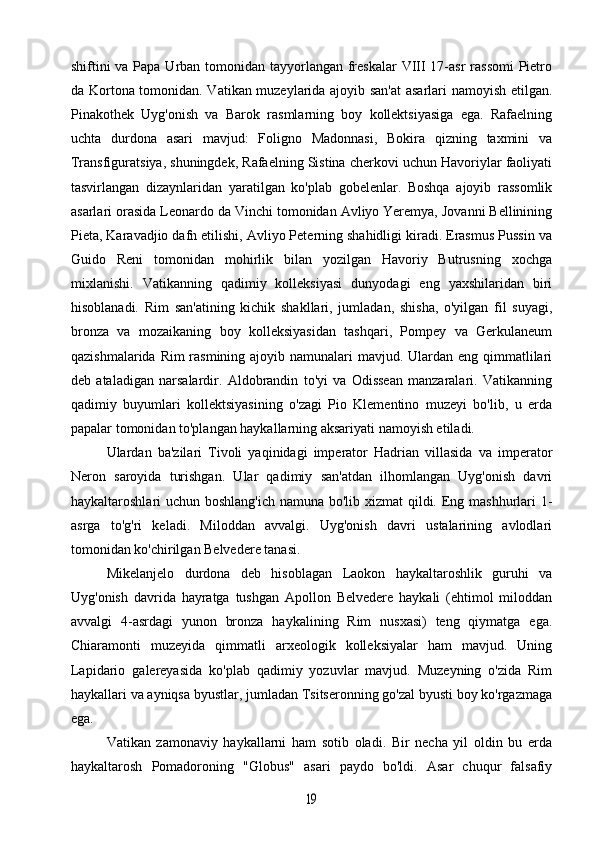shiftini va Papa Urban tomonidan tayyorlangan freskalar  VIII 17-asr rassomi  Pietro
da Kortona tomonidan. Vatikan muzeylarida ajoyib san'at  asarlari namoyish etilgan.
Pinakothek   Uyg'onish   va   Barok   rasmlarning   boy   kollektsiyasiga   ega.   Rafaelning
uchta   durdona   asari   mavjud:   Foligno   Madonnasi,   Bokira   qizning   taxmini   va
Transfiguratsiya, shuningdek, Rafaelning Sistina cherkovi uchun Havoriylar faoliyati
tasvirlangan   dizaynlaridan   yaratilgan   ko'plab   gobelenlar.   Boshqa   ajoyib   rassomlik
asarlari orasida Leonardo da Vinchi tomonidan Avliyo Yeremya, Jovanni Bellinining
Pieta, Karavadjio dafn etilishi, Avliyo Peterning shahidligi kiradi. Erasmus Pussin va
Guido   Reni   tomonidan   mohirlik   bilan   yozilgan   Havoriy   Butrusning   xochga
mixlanishi.   Vatikanning   qadimiy   kolleksiyasi   dunyodagi   eng   yaxshilaridan   biri
hisoblanadi.   Rim   san'atining   kichik   shakllari,   jumladan,   shisha,   o'yilgan   fil   suyagi,
bronza   va   mozaikaning   boy   kolleksiyasidan   tashqari,   Pompey   va   Gerkulaneum
qazishmalarida Rim  rasmining ajoyib namunalari  mavjud. Ulardan eng qimmatlilari
deb   ataladigan   narsalardir.   Aldobrandin   to'yi   va   Odissean   manzaralari.   Vatikanning
qadimiy   buyumlari   kollektsiyasining   o'zagi   Pio   Klementino   muzeyi   bo'lib,   u   erda
papalar tomonidan to'plangan haykallarning aksariyati namoyish etiladi.
Ulardan   ba'zilari   Tivoli   yaqinidagi   imperator   Hadrian   villasida   va   imperator
Neron   saroyida   turishgan.   Ular   qadimiy   san'atdan   ilhomlangan   Uyg'onish   davri
haykaltaroshlari uchun boshlang'ich namuna bo'lib xizmat  qildi. Eng mashhurlari  1-
asrga   to'g'ri   keladi.   Miloddan   avvalgi.   Uyg'onish   davri   ustalarining   avlodlari
tomonidan ko'chirilgan Belvedere tanasi.
Mikelanjelo   durdona   deb   hisoblagan   Laokon   haykaltaroshlik   guruhi   va
Uyg'onish   davrida   hayratga   tushgan   Apollon   Belvedere   haykali   (ehtimol   miloddan
avvalgi   4-asrdagi   yunon   bronza   haykalining   Rim   nusxasi)   teng   qiymatga   ega.
Chiaramonti   muzeyida   qimmatli   arxeologik   kolleksiyalar   ham   mavjud.   Uning
Lapidario   galereyasida   ko'plab   qadimiy   yozuvlar   mavjud.   Muzeyning   o'zida   Rim
haykallari va ayniqsa byustlar, jumladan Tsitseronning go'zal byusti boy ko'rgazmaga
ega.
Vatikan   zamonaviy   haykallarni   ham   sotib   oladi.   Bir   necha   yil   oldin   bu   erda
haykaltarosh   Pomadoroning   "Globus"   asari   paydo   bo'ldi.   Asar   chuqur   falsafiy19