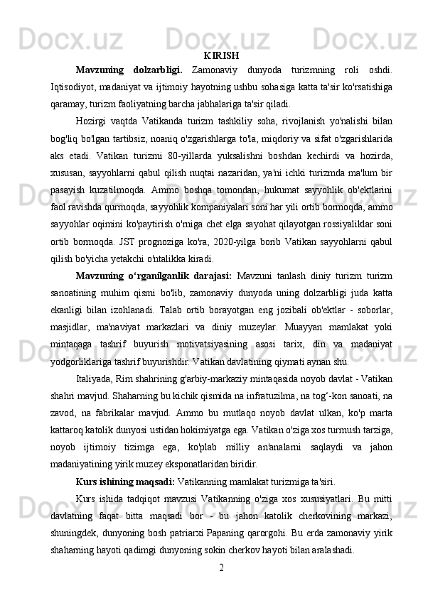 KIRISH
Mavzuning   dolzarbligi.   Zamonaviy   dunyoda   turizmning   roli   oshdi.
Iqtisodiyot, madaniyat va ijtimoiy hayotning ushbu sohasiga katta ta'sir ko'rsatishiga
qaramay, turizm faoliyatning barcha jabhalariga ta'sir qiladi.
Hozirgi   vaqtda   Vatikanda   turizm   tashkiliy   soha,   rivojlanish   yo'nalishi   bilan
bog'liq bo'lgan tartibsiz, noaniq o'zgarishlarga to'la, miqdoriy va sifat o'zgarishlarida
aks   etadi.   Vatikan   turizmi   80-yillarda   yuksalishni   boshdan   kechirdi   va   hozirda,
xususan,   sayyohlarni   qabul   qilish   nuqtai   nazaridan,   ya'ni   ichki   turizmda   ma'lum   bir
pasayish   kuzatilmoqda.   Ammo   boshqa   tomondan,   hukumat   sayyohlik   ob'ektlarini
faol ravishda qurmoqda, sayyohlik kompaniyalari soni har yili ortib bormoqda, ammo
sayyohlar oqimini ko'paytirish o'rniga chet elga sayohat qilayotgan rossiyaliklar soni
ortib   bormoqda.   JST   prognoziga   ko'ra,   2020-yilga   borib   Vatikan   sayyohlarni   qabul
qilish bo'yicha yetakchi o'ntalikka kiradi.
Mavzuning   o‘rganilganlik   darajasi:   Mavzuni   tanlash   diniy   turizm   turizm
sanoatining   muhim   qismi   bo'lib,   zamonaviy   dunyoda   uning   dolzarbligi   juda   katta
ekanligi   bilan   izohlanadi.   Talab   ortib   borayotgan   eng   jozibali   ob'ektlar   -   soborlar,
masjidlar,   ma'naviyat   markazlari   va   diniy   muzeylar.   Muayyan   mamlakat   yoki
mintaqaga   tashrif   buyurish   motivatsiyasining   asosi   tarix,   din   va   madaniyat
yodgorliklariga tashrif buyurishdir. Vatikan davlatining qiymati aynan shu.
Italiyada, Rim shahrining g'arbiy-markaziy mintaqasida noyob davlat - Vatikan
shahri mavjud. Shaharning bu kichik qismida na infratuzilma, na tog‘-kon sanoati, na
zavod,   na   fabrikalar   mavjud.   Ammo   bu   mutlaqo   noyob   davlat   ulkan,   ko'p   marta
kattaroq katolik dunyosi ustidan hokimiyatga ega. Vatikan o'ziga xos turmush tarziga,
noyob   ijtimoiy   tizimga   ega,   ko'plab   milliy   an'analarni   saqlaydi   va   jahon
madaniyatining yirik muzey eksponatlaridan biridir.
Kurs ishining maqsadi:   Vatikanning mamlakat turizmiga ta'siri.
Kurs   ishida   tadqiqot   mavzusi   Vatikanning   o'ziga   xos   xususiyatlari.   Bu   mitti
davlatning   faqat   bitta   maqsadi   bor   -   bu   jahon   katolik   cherkovining   markazi,
shuningdek, dunyoning bosh patriarxi Papaning qarorgohi. Bu erda zamonaviy yirik
shaharning hayoti qadimgi dunyoning sokin cherkov hayoti bilan aralashadi.2 