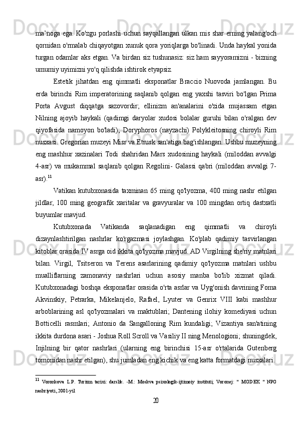 ma’noga ega. Ko'zgu porlashi  uchun sayqallangan ulkan mis shar erning yalang'och
qornidan o'rmalab chiqayotgan xunuk qora yoriqlarga bo'linadi. Unda haykal yonida
turgan odamlar aks etgan. Va birdan siz tushunasiz: siz ham sayyoramizni - bizning
umumiy uyimizni yo'q qilishda ishtirok etyapsiz.
Estetik   jihatdan   eng   qimmatli   eksponatlar   Braccio   Nuovoda   jamlangan.   Bu
erda   birinchi   Rim   imperatorining   saqlanib   qolgan   eng   yaxshi   tasviri   bo'lgan   Prima
Porta   Avgust   diqqatga   sazovordir;   ellinizm   an'analarini   o'zida   mujassam   etgan
Nilning   ajoyib   haykali   (qadimgi   daryolar   xudosi   bolalar   guruhi   bilan   o'ralgan   dev
qiyofasida   namoyon   bo'ladi);   Doryphoros   (nayzachi)   Polykleitosning   chiroyli   Rim
nusxasi. Gregorian muzeyi Misr va Etrusk san'atiga bag'ishlangan. Ushbu muzeyning
eng   mashhur   xazinalari   Todi   shahridan   Mars   xudosining   haykali   (miloddan   avvalgi
4-asr)   va   mukammal   saqlanib   qolgan   Regolini-   Galassi   qabri   (miloddan   avvalgi   7-
asr). 11
Vatikan   kutubxonasida   taxminan   65   ming   qo'lyozma,   400   ming   nashr   etilgan
jildlar,   100   ming   geografik   xaritalar   va   gravyuralar   va   100   mingdan   ortiq   dastxatli
buyumlar mavjud.
Kutubxonada   Vatikanda   saqlanadigan   eng   qimmatli   va   chiroyli
dizaynlashtirilgan   nashrlar   ko'rgazmasi   joylashgan.   Ko'plab   qadimiy   tasvirlangan
kitoblar orasida IV asrga oid ikkita qo'lyozma mavjud. AD Virgilning she'riy matnlari
bilan.   Virgil,   Tsitseron   va   Terens   asarlarining   qadimiy   qo'lyozma   matnlari   ushbu
mualliflarning   zamonaviy   nashrlari   uchun   asosiy   manba   bo'lib   xizmat   qiladi.
Kutubxonadagi boshqa eksponatlar orasida o'rta asrlar va Uyg'onish davrining Foma
Akvinskiy,   Petrarka,   Mikelanjelo,   Rafael,   Lyuter   va   Genrix   VIII   kabi   mashhur
arboblarining   asl   qo'lyozmalari   va   maktublari;   Dantening   ilohiy   komediyasi   uchun
Botticelli   rasmlari;   Antonio   da   Sangalloning   Rim   kundaligi;   Vizantiya   san'atining
ikkita durdona asari - Joshua Roll Scroll va Vasiliy II ning Menologioni; shuningdek,
Injilning   bir   qator   nashrlari   (ularning   eng   birinchisi   15-asr   o'rtalarida   Gutenberg
tomonidan nashr etilgan), shu jumladan eng kichik va eng katta formatdagi nusxalari.
11
  Voronkova   L.P.   Turizm   tarixi:   darslik.   -M.:   Moskva   psixologik-ijtimoiy   instituti;   Voronej:   "   MODEK   "   NPO
nashriyoti, 2001-yil20