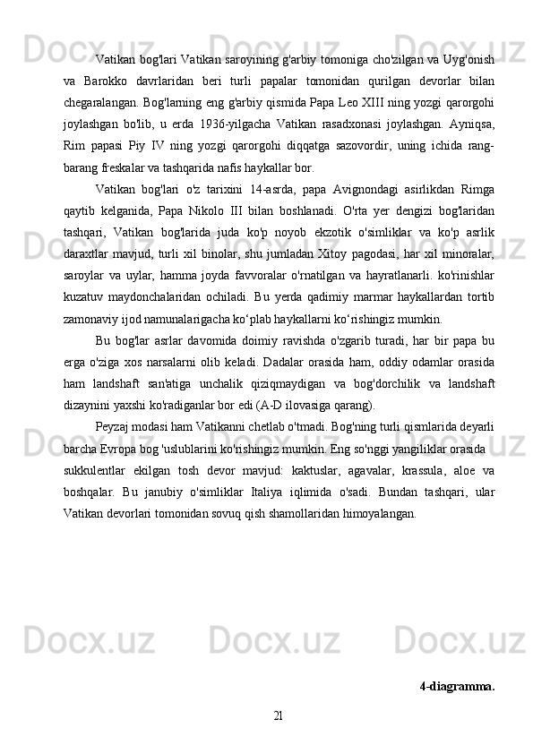 Vatikan bog'lari Vatikan saroyining g'arbiy tomoniga cho'zilgan va Uyg'onish
va   Barokko   davrlaridan   beri   turli   papalar   tomonidan   qurilgan   devorlar   bilan
chegaralangan. Bog'larning eng g'arbiy qismida Papa Leo XIII ning yozgi qarorgohi
joylashgan   bo'lib,   u   erda   1936-yilgacha   Vatikan   rasadxonasi   joylashgan.   Ayniqsa,
Rim   papasi   Piy   IV   ning   yozgi   qarorgohi   diqqatga   sazovordir,   uning   ichida   rang-
barang freskalar va tashqarida nafis haykallar bor.
Vatikan   bog'lari   o'z   tarixini   14-asrda,   papa   Avignondagi   asirlikdan   Rimga
qaytib   kelganida,   Papa   Nikolo   III   bilan   boshlanadi.   O'rta   yer   dengizi   bog'laridan
tashqari,   Vatikan   bog'larida   juda   ko'p   noyob   ekzotik   o'simliklar   va   ko'p   asrlik
daraxtlar   mavjud,   turli   xil   binolar,   shu   jumladan   Xitoy   pagodasi,   har   xil   minoralar,
saroylar   va   uylar,   hamma   joyda   favvoralar   o'rnatilgan   va   hayratlanarli.   ko'rinishlar
kuzatuv   maydonchalaridan   ochiladi.   Bu   yerda   qadimiy   marmar   haykallardan   tortib
zamonaviy ijod namunalarigacha ko‘plab haykallarni ko‘rishingiz mumkin.
Bu   bog'lar   asrlar   davomida   doimiy   ravishda   o'zgarib   turadi,   har   bir   papa   bu
erga   o'ziga   xos   narsalarni   olib   keladi.   Dadalar   orasida   ham,   oddiy   odamlar   orasida
ham   landshaft   san'atiga   unchalik   qiziqmaydigan   va   bog'dorchilik   va   landshaft
dizaynini yaxshi ko'radiganlar bor edi (A-D ilovasiga qarang).
Peyzaj modasi ham Vatikanni chetlab o'tmadi. Bog'ning turli qismlarida deyarli
barcha Evropa bog 'uslublarini ko'rishingiz mumkin. Eng so'nggi yangiliklar orasida 
sukkulentlar   ekilgan   tosh   devor   mavjud:   kaktuslar,   agavalar,   krassula,   aloe   va
boshqalar.   Bu   janubiy   o'simliklar   Italiya   iqlimida   o'sadi.   Bundan   tashqari,   ular
Vatikan devorlari tomonidan sovuq qish shamollaridan himoyalangan.
4-diagramma.21