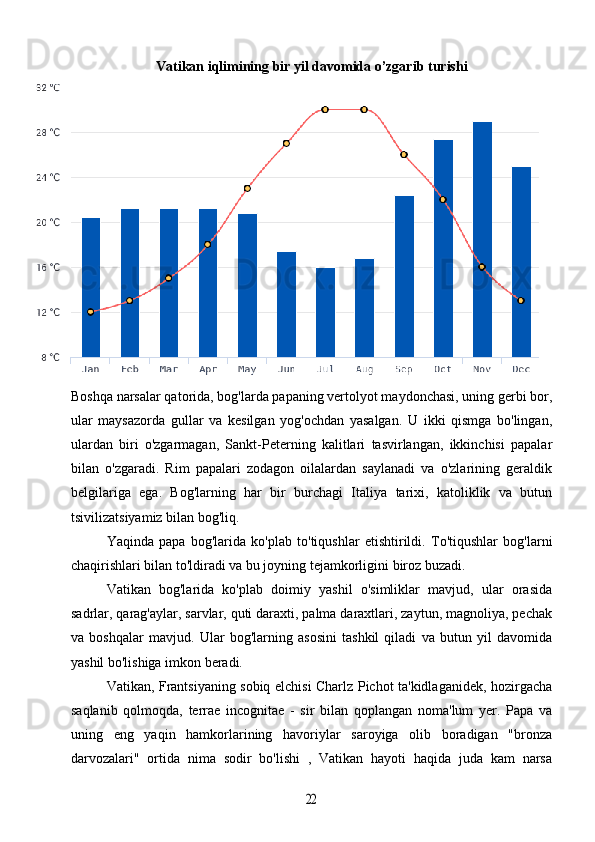Vatikan iqlimining bir yil davomida o’zgarib turishi
 
Boshqa narsalar qatorida, bog'larda papaning vertolyot maydonchasi, uning gerbi bor,
ular   maysazorda   gullar   va   kesilgan   yog'ochdan   yasalgan.   U   ikki   qismga   bo'lingan,
ulardan   biri   o'zgarmagan,   Sankt-Peterning   kalitlari   tasvirlangan,   ikkinchisi   papalar
bilan   o'zgaradi.   Rim   papalari   zodagon   oilalardan   saylanadi   va   o'zlarining   geraldik
belgilariga   ega.   Bog'larning   har   bir   burchagi   Italiya   tarixi,   katoliklik   va   butun
tsivilizatsiyamiz bilan bog'liq.
Yaqinda   papa   bog'larida   ko'plab   to'tiqushlar   etishtirildi.   To'tiqushlar   bog'larni
chaqirishlari bilan to'ldiradi va bu joyning tejamkorligini biroz buzadi.
Vatikan   bog'larida   ko'plab   doimiy   yashil   o'simliklar   mavjud,   ular   orasida
sadrlar, qarag'aylar, sarvlar, quti daraxti, palma daraxtlari, zaytun, magnoliya, pechak
va   boshqalar   mavjud.   Ular   bog'larning   asosini   tashkil   qiladi   va   butun   yil   davomida
yashil bo'lishiga imkon beradi.
Vatikan, Frantsiyaning sobiq elchisi Charlz Pichot ta'kidlaganidek, hozirgacha
saqlanib   qolmoqda,   terrae   incognitae   -   sir   bilan   qoplangan   noma'lum   yer.   Papa   va
uning   eng   yaqin   hamkorlarining   havoriylar   saroyiga   olib   boradigan   "bronza
darvozalari"   ortida   nima   sodir   bo'lishi   ,   Vatikan   hayoti   haqida   juda   kam   narsa22